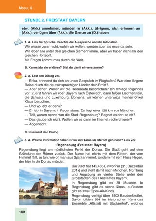 180
Modul 6
Stunde 2. Freistaat Bayern
etw. (Akk.) annehmen, münden in (Akk.), übrigens, sich erinnern an
(Akk.), verfügen über (Akk.), die Grenze zu (D.) haben
1. A. Lies die Sprüche. Beachte die Aussprache und die Intonation.
Wir wissen zwar nicht, wohin wir wollen, werden aber als erste da sein.
Wir leben alle unter dem gleichen Sternenhimmel, aber wir haben nicht alle den
gleichen Horizont.
Mit Fragen kommt man durch die Welt.
B. Kannst du sie erklären? Bist du damit einverstanden?
2. A. Lest den Dialog vor.
— Erika, erinnerst du dich an unser Gespräch im Flughafen? War eine längere
Reise durch die deutschsprachigen Länder dein Ernst?
— Aber sicher. Wollen wir die Reiseroute besprechen? Ich schlage folgendes
vor: Zuerst fahren wir über Bayern nach Österreich, dann folgen Liechtenstein,
die Schweiz und Luxemburg. Übrigens, wir können unterwegs meinen Onkel
Klaus besuchen.
— Und wo lebt er denn?
— Er lebt in Bayern, in Regensburg. Es liegt etwa 130 km von München.
— Toll, warum nennt man die Stadt Regensburg? Regnet es dort so oft?
— Das glaube ich nicht. Wollen wir es dann im Internet recherchieren?
— Abgemacht.
B. Inszeniert den Dialog.
3. A. Welche Information haben Erika und Taras im Internet gefunden? Lies vor.
Regensburg (Freistaat Bayern)
Regensburg liegt am nördlichsten Punkt der Donau. Die Stadt geht auf eine
Gründung der Römer zurück. Der Name hat nichts mit dem Regen, der vom
Himmel fällt, zu tun, wie oft man aus Spaß annimmt, sondern mit dem Fluss Regen,
der hier in die Donau mündet.
Die Stadt hat 145.465 Einwohner (31. Dezember
2015) und steht damit nach München, Nürnberg
und Augsburg an vierter Stelle unter den
Großstädten des Freistaates Bayern.
In Regensburg gibt es 20 Museen. In
Regensburg gibt es sechs Kinos, außerdem
gibt es zwei Open-Air-Kinos.
Regensburg verfügt über 1500 Baudenkmäler.
Davon bilden 984 im historischen Kern das
Ensemble „Altstadt mit Stadtamhof“, welches
 