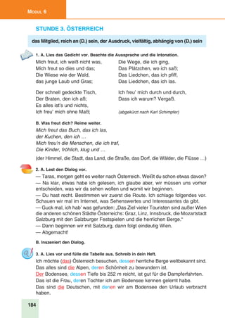 184
Modul 6
Stunde 3. Österreich
das Mitglied, reich an (D.) sein, der Ausdruck, vielfältig, abhängig von (D.) sein
1. A. Lies das Gedicht vor. Beachte die Aussprache und die Intonation.
Mich freut, ich weiß nicht was,	 Die Wege, die ich ging,
Mich freut so dies und das;	 Das Plätzchen, wo ich saß;
Die Wiese wie der Wald,	 Das Liedchen, das ich pfiff,
das junge Laub und Gras;	 Das Liedchen, das ich las.
Der schnell gedeckte Tisch, 	 Ich freu’ mich durch und durch,
Der Braten, den ich aß;	 Dass ich warum? Vergaß.
Es alles ist’s und nichts,
Ich freu’ mich ohne Maß;	 (abgekürzt nach Karl Schimpfer)
B. Was freut dich? Reime weiter.
Mich freut das Buch, das ich las,
der Kuchen, den ich …
Mich freu’n die Menschen, die ich traf,
Die Kinder, fröhlich, klug und …
(der Himmel, die Stadt, das Land, die Straße, das Dorf, die Wälder, die Flüsse …)
2. A. Lest den Dialog vor.
— Taras, morgen geht es weiter nach Österreich. Weißt du schon etwas davon?
— Na klar, etwas habe ich gelesen, ich glaube aber, wir müssen uns vorher
entscheiden, was wir da sehen wollen und womit wir beginnen.
— Du hast recht. Bestimmen wir zuerst die Route. Ich schlage folgendes vor.
Schauen wir mal im Internet, was Sehenswertes und Interessantes da gibt.
— Guck mal, ich hab’ was gefunden: „Das Ziel vieler Touristen sind außer Wien
die anderen schönen Städte Österreichs: Graz, Linz, Innsbruck, die Mozartstadt
Salzburg mit den Salzburger Festspielen und die herrlichen Berge.“
— Dann beginnen wir mit Salzburg, dann folgt eindeutig Wien.
— Abgemacht!
B. Inszeniert den Dialog.
3. A. Lies vor und fülle die Tabelle aus. Schreib in dein Heft.
Ich möchte (das) Österreich besuchen, dessen herrliche Berge weltbekannt sind.
Das alles sind die Alpen, deren Schönheit zu bewundern ist.
Der Bodensee, dessen Tiefe bis 252 m reicht, ist gut für die Dampferfahrten.
Das ist die Frau, deren Tochter ich am Bodensee kennen gelernt habe.
Das sind die Deutschen, mit denen wir am Bodensee den Urlaub verbracht
haben.
 