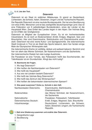 186
Modul 6
6. A. Lies den Text.
Österreich
Österreich ist ein Staat im südlichen Mitteleuropa. Er grenzt an Deutschland,
Lichtenstein, die Schweiz, Italien, Slowenien, Ungarn und die Tschechische Republik.
Die Republik Österreich ist eine neutrale Bundesrepublik. Sie hat eine Bevölkerung
von etwa 9 Mio. Menschen und ist das zweitgrößte deutschsprachige Land. Das ist
eine Föderation von 9 selbständigen Bundesländern, eines der Länder ist die
Hauptstadt Wien. Zwei Drittel des Landes liegen in den Alpen. Der höchste Berg
ist mit 3798m der Großglockner.
Österreich ist Mitglied der Europäischen Union. Es ist ein hochentwickeltes
Industrieland. Es ist reich an Bodenschätzen (Erdöl, Erdgas, Magnesit, Salz und
Braunkohle). Hier sind Eisenindustrie, Stahlindustrie und Chemieindustrie entwi-
ckelt. Österreich hat eine reiche Kultur- und Sportgeschichte. Die österreichische
Stadt Innsbruck in Tirol ist als Stadt des Sports bekannt, denn hier fanden einige
Male die Olympischen Winterspiele statt.
Die österreichische Küche ist vielfältig, delikat und weltweit bekannt. Berühmt sind
hier vor allem das Wiener Schnitzel, der Kaiserschmarrn und die Sachertorte.
Der österreichische Dialekt hat viele lustige Ausdrücke.
Die Paradeiser ist eine Tomate, das Pallawatsch heißt das Durcheinander, der
Taferlklassler ist ein Grundschüler. Klingt das nicht lustig?
B. Beantworte die Fragen.
1. Wo liegt Österreich?
2. Wie heißen die Nachbarstaaten von Österreich?
3. Wie heißt die Hauptstadt?
4. Aus wie viel Ländern besteht Österreich?
5. Wie heißt der höchste Berg Österreichs?
6. Wie heißt das Zentrum des Wintersportes?
7. Wie heißen die bekanntesten österreichischen Speisen?
C. Was passt zusammen? Ordne zu. Schreib in dein Heft.
Nachbarstaaten Österreichs:	 Eisenindustrie, Stahlindustrie,
		 Chemieindustrie
Bodenschätze:	 das Wiener Schnitzel, der Kaiserschmarrn,
		 die Sachertorte
Nationalküche:	 Paradeiser, Pallawatsch, Taferlklassler
Österreichisches Deutsch:	 Erdöl, Erdgas, Magnesit, Salz, Braunkohle
Industriezweige:	 Deutschland, Lichtenstein, die Schweiz,
		 Italien, Slowenien, Ungarn, die Tschechische
		 Republik.
1. Stell eine Gliederung zusammen und erzähle über Österreich.
1. Geografische Lage
2. Bevölkerung
3. …
 