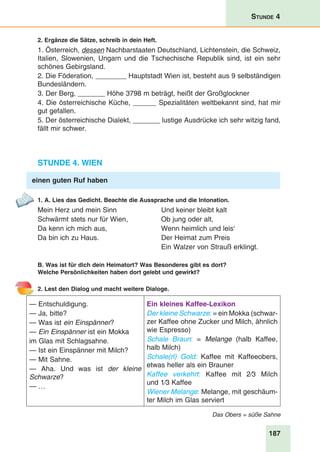 187
Stunde 4
2. Ergänze die Sätze, schreib in dein Heft.
1. Österreich, dessen Nachbarstaaten Deutschland, Lichtenstein, die Schweiz,
Italien, Slowenien, Ungarn und die Tschechische Republik sind, ist ein sehr
schönes Gebirgsland.
2. Die Föderation, ________ Hauptstadt Wien ist, besteht aus 9 selbständigen
Bundesländern.
3. Der Berg, _______ Höhe 3798 m beträgt, heißt der Großglockner
4. Die österreichische Küche, ______ Spezialitäten weltbekannt sind, hat mir
gut gefallen.
5. Der österreichische Dialekt, _______ lustige Ausdrücke ich sehr witzig fand,
fällt mir schwer.
Stunde 4. Wien
einen guten Ruf haben
1. A. Lies das Gedicht. Beachte die Aussprache und die Intonation.
Mein Herz und mein Sinn	 Und keiner bleibt kalt
Schwärmt stets nur für Wien,	 Ob jung oder alt,
Da kenn ich mich aus,	 Wenn heimlich und leis‘
Da bin ich zu Haus.	 Der Heimat zum Preis
		 Ein Walzer von Strauß erklingt.
B. Was ist für dich dein Heimatort? Was Besonderes gibt es dort?
Welche Persönlichkeiten haben dort gelebt und gewirkt?
2. Lest den Dialog und macht weitere Dialoge.
— Entschuldigung.
— Ja, bitte?
— Was ist ein Einspänner?
— Ein Einspänner ist ein Mokka
im Glas mit Schlagsahne.
— Ist ein Einspänner mit Milch?
— Mit Sahne.
— Aha. Und was ist der kleine
Schwarze?
— …
Ein kleines Kaffee-Lexikon
Der kleine Schwarze: = ein Mokka (schwar-
zer Kaffee ohne Zucker und Milch, ähnlich
wie Espresso)
Schale Braun: = Melange (halb Kaffee,
halb Milch)
Schale(rl) Gold: Kaffee mit Kaffeeobers,
etwas heller als ein Brauner
Kaffee verkehrt: Kaffee mit  2⁄3  Milch
und 1⁄3 Kaffee
Wiener Melange: Melange, mit geschäum-
ter Milch im Glas serviert
Das Obers = süße Sahne
 
