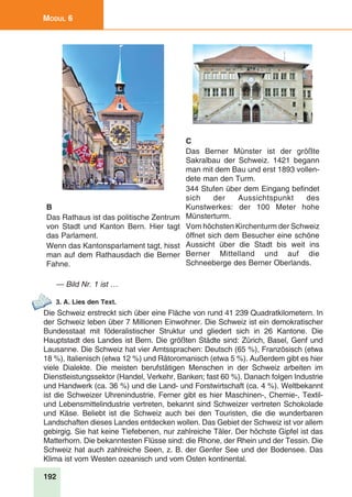192
Modul 6
B
Das Rathaus ist das politische Zentrum
von Stadt und Kanton Bern. Hier tagt
das Parlament.
Wenn das Kantonsparlament tagt, hisst
man auf dem Rathausdach die Berner
Fahne.
C
Das Berner Münster ist der größte
Sakralbau der Schweiz. 1421 begann
man mit dem Bau und erst 1893 vollen-
dete man den Turm.
344 Stufen über dem Eingang befindet
sich der Aussichtspunkt des
Kunstwerkes: der 100 Meter hohe
Münsterturm.
Vom höchsten Kirchenturm der Schweiz
öffnet sich dem Besucher eine schöne
Aussicht über die Stadt bis weit ins
Berner Mittelland und auf die
Schneeberge des Berner Oberlands.
— Bild Nr. 1 ist …
3. A. Lies den Text.
Die Schweiz erstreckt sich über eine Fläche von rund 41 239 Quadratkilometern. In
der Schweiz leben über 7 Millionen Einwohner. Die Schweiz ist ein demokratischer
Bundesstaat mit föderalistischer Struktur und gliedert sich in 26 Kantone. Die
Hauptstadt des Landes ist Bern. Die größten Städte sind: Zürich, Basel, Genf und
Lausanne. Die Schweiz hat vier Amtssprachen: Deutsch (65 %), Französisch (etwa
18 %), Italienisch (etwa 12 %) und Rätoromanisch (etwa 5 %). Außerdem gibt es hier
viele Dialekte. Die meisten berufstätigen Menschen in der Schweiz arbeiten im
Dienstleistungssektor (Handel, Verkehr, Banken; fast 60 %). Danach folgen Industrie
und Handwerk (ca. 36 %) und die Land- und Forstwirtschaft (ca. 4 %). Weltbekannt
ist die Schweizer Uhrenindustrie. Ferner gibt es hier Maschinen-, Chemie-, Textil-
und Lebensmittelindustrie vertreten, bekannt sind Schweizer vertreten Schokolade
und Käse. Beliebt ist die Schweiz auch bei den Touristen, die die wunderbaren
Landschaften dieses Landes entdecken wollen. Das Gebiet der Schweiz ist vor allem
gebirgig. Sie hat keine Tiefebenen, nur zahlreiche Täler. Der höchste Gipfel ist das
Matterhorn. Die bekanntesten Flüsse sind: die Rhone, der Rhein und der Tessin. Die
Schweiz hat auch zahlreiche Seen, z. B. der Genfer See und der Bodensee. Das
Klima ist vom Westen ozeanisch und vom Osten kontinental.
 