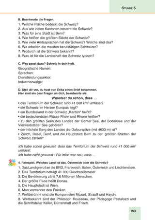 193
Stunde 5
B. Beantworte die Fragen.
1. Welche Fläche bedeckt die Schweiz?
2. Aus wie vielen Kantonen besteht die Schweiz?
3. Was für eine Stadt ist Bern?
4. Wie heißen die größten Städte der Schweiz?
5. Wie viele Amtssprachen hat die Schweiz? Welche sind das?
6. Wo arbeiten die meisten berufstätigen Schweizer?
7. Wodurch ist die Schweiz bekannt?
8. Was ist für die Landschaft der Schweiz typisch?
C. Was passt dazu? Schreib in dein Heft.
Geografische Namen:
Sprachen:
Dienstleistungssektor:
Industriezweige:
D. Stell dir vor, du hast von Erika einen Brief bekommen.
Hier sind ein paar Fragen an dich, beantworte sie:
Wusstest du schon, dass …
• das Territorium der Schweiz rund 41 000 km2
umfasst?
• die Schweiz im Herzen Europas liegt?
• ein Bundesland in der Schweiz „Kanton“ heißt?
• die bedeutendsten Flüsse Rhein und Rhone heißen?
• zu den größten Seen des Landes der Genfer See, der Bodensee und der
Vierwaldstätter See gehören?
• der höchste Berg des Landes die Dufourspitze (mit 4633 m) ist?
• Zürich, Basel, Genf, und die Hauptstadt Bern zu den größten Städten der
Schweiz zählen?
Ich habe schon gewusst, dass das Territorium der Schweiz rund 41 000 km2
umfasst.
Ich habe nicht gewusst / Für mich war neu, dass …
4. Ratespiel. Welches Land ist das, Österreich oder die Schweiz?
1. Das Land grenzt an die BRD, Frankreich, Italien, Österreich und Liechtenstein.
2. Das Territorium beträgt 41 000 Quadratkilometer.
3. Die Bevölkerung zählt 7,6 Millionen Menschen.
4. Der größte Fluss heißt Donau.
5. Die Hauptstadt ist Wien.
6. Man verwendet den Franken.
7. Weltberühmt sind die Komponisten Mozart, Strauß und Haydn.
8. Weltbekannt sind der Philosoph Rousseau, der Pädagoge Pestalozzi und
die Schriftsteller Keller, Dürrenmatt und Frisch.
 