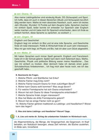 20
Modul 1
von: Oxana, 14
Also meine Lieblingsfächer sind eindeutig Musik, DS (Schauspiel) und Sport.
Ich hoffe, dass ich auch in diesen Bereichen (Musik und Schauspiel) beruflich
tätig werden kann. Mathe ist mein absolutes Hassfach, auch, wenn ich letztes
Jahr (Wunder, Wunder) 12 Punkte auf dem Zeugnis hatte. Sprachen machen
mir wirklich Spaß, leider konnte ich entweder nur Spanisch oder Englisch
weiter machen und ich habe mich für Spanisch entschieden, denn ich finde es
einfach herrlich, diese Sprache zu sprechen, so exotisch ;)
von: Jürgen, 16
Englisch und Geschichte!
Englisch liegt mir einfach im Blut und ist eine tolle Sprache, und Geschichte
finde ich total interessant. Politik & Wirtschaft finde ich auch sehr interessant.
Was mir gar nicht liegt, ist Physik und Bio, hab ich aber zum Glück abgewählt.
von: Maike, 21
Mir haben Sprachen auch immer Spaß gemacht. Englisch und Französisch
habe ich in der Schule gelernt. Später kam dann noch Italienisch dazu. Mathe,
Geschichte, Physik und politische Bildung waren meine Hassfächer... Das
war mir einfach zu trocken. Aber dennoch habe ich damals einen guten
Schulabschluss hinbekommen... Ich frag mich aber heute noch, wie ich das
geschafft habe...
B. Beantworte die Fragen.
1. Welche Pflicht- und Wahlfächer hat Erika?
2. Welche Fächer mag Erika nicht?
3. Welche Fächer braucht Oxana für ihren zukünftigen Beruf?
4. Woher kann Oxana wohl kommen? Was zeugt davon?
5. Für welche Fremdsprache hat sich Oxana entschieden?
6. Warum hat sich Oxana für diese Fremdsprache entschieden?
7. Welche Sprache findet Jürgen interessant?
8. Was hat Maike als dritte Fremdsprache gelernt?
9. Warum hat sie einige Fächer nicht so gern?
10. Welche Fächer gehören traditionell zu Lieblings- und Hassfächern? Woran
kann das liegen?
C. Was sind deine Lieblings- und Hassfächer? Warum? Sage.
1. A. Lies und merke dir. Schlag die unbekannten Vokabeln im Wörterbuch nach.
die Allgemeinbildung, die Menge, die Vergangenheit, die Gegenwart, im Kopf
behalten, ein Notizbuch besorgen, etwas Zeit nehmen, die Bücher ausleihen,
im Bilde sein, hinreißend
 
