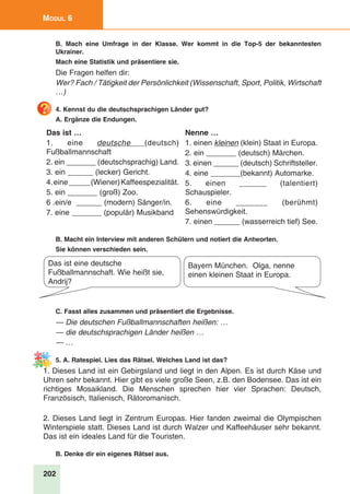 202
Modul 6
B. Mach eine Umfrage in der Klasse. Wer kommt in die Top-5 der bekanntesten
Ukrainer.
Mach eine Statistik und präsentiere sie.
Die Fragen helfen dir:
Wer? Fach / Tätigkeit der Persönlichkeit (Wissenschaft, Sport, Politik, Wirtschaft
…)
4. Kennst du die deutschsprachigen Länder gut?
A. Ergänze die Endungen.
Das ist …
1. eine deutsche (deutsch)
Fußballmannschaft
2. ein _______ (deutschsprachig) Land.
3. ein ______ (lecker) Gericht.
4.eine_____(Wiener)Kaffeespezialität.
5. ein _______ (groß) Zoo.
6 .ein/e ______ (modern) Sänger/in.
7. eine _______ (populär) Musikband
Nenne …
1. einen kleinen (klein) Staat in Europa.
2. ein _______ (deutsch) Märchen.
3. einen ______ (deutsch) Schriftsteller.
4. eine _______(bekannt) Automarke.
5. einen ______ (talentiert)
Schauspieler.
6. eine _______ (berühmt)
Sehenswürdigkeit.
7. einen ______ (wasserreich tief) See.
B. Macht ein Interview mit anderen Schülern und notiert die Antworten.
Sie können verschieden sein.
Das ist eine deutsche
Fußballmannschaft. Wie heißt sie,
Andrij?
Bayern München. Olga, nenne
einen kleinen Staat in Europa.
C. Fasst alles zusammen und präsentiert die Ergebnisse.
— Die deutschen Fußballmannschaften heißen: …
— die deutschsprachigen Länder heißen …
— …
5. A. Ratespiel. Lies das Rätsel. Welches Land ist das?
1. Dieses Land ist ein Gebirgsland und liegt in den Alpen. Es ist durch Käse und
Uhren sehr bekannt. Hier gibt es viele große Seen, z.B. den Bodensee. Das ist ein
richtiges Mosaikland. Die Menschen sprechen hier vier Sprachen: Deutsch,
Französisch, Italienisch, Rätoromanisch.
2. Dieses Land liegt in Zentrum Europas. Hier fanden zweimal die Olympischen
Winterspiele statt. Dieses Land ist durch Walzer und Kaffeehäuser sehr bekannt.
Das ist ein ideales Land für die Touristen.
B. Denke dir ein eigenes Rätsel aus.
 
