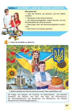 207
Stunde 8
1. Schau dir die Bilder an. Merke dir.
2. Welche Symbole der Ukraine kannst du nennen? Was symbolisieren sie?
die Flagge, das Wappen, der Dreizack, die Nationaltracht, das bestickte
Handtuch, der Weizen, das Brot, das Salz, die Sonnenblume,
der Schneeballstrauch, die Kornblume, die Mohnblume, der Maidan
Nesaleshnosti (Unabhängigkeitsplatz), ...
Hier lerne ich:
— über die Ukraine, die Ukrainer und ihre Städte
erzählen
— Reiseziele in der Ukraine kennen
— die Sehenswürdigkeiten, sieben Wunder und die
Wunderstädte der Ukraine kennen
— Meinungen über die Sehenswürdigkeiten ausdrü-
cken
— über Ferien und Urlaub sprechen
Schönes Land im Herzen EuropasModul 7
 