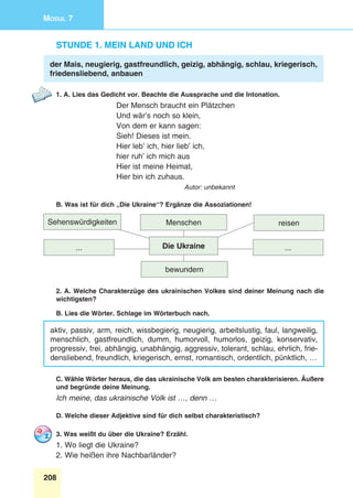 208
Modul 7
Stunde 1. Mein Land und ich
der Mais, neugierig, gastfreundlich, geizig, abhängig, schlau, kriegerisch,
friedensliebend, anbauen
1. A. Lies das Gedicht vor. Beachte die Aussprache und die Intonation.
Der Mensch braucht ein Plätzchen
Und wär’s noch so klein,
Von dem er kann sagen:
Sieh! Dieses ist mein.
Hier leb’ ich, hier lieb’ ich,
hier ruh’ ich mich aus
Hier ist meine Heimat,
Hier bin ich zuhaus.
Autor: unbekannt
B. Was ist für dich „Die Ukraine“? Ergänze die Assoziationen!
Sehenswürdigkeiten
...
reisenMenschen
bewundern
...Die Ukraine
2. A. Welche Charakterzüge des ukrainischen Volkes sind deiner Meinung nach die
wichtigsten?
B. Lies die Wörter. Schlage im Wörterbuch nach.
aktiv, passiv, arm, reich, wissbegierig, neugierig, arbeitslustig, faul, langweilig,
menschlich, gastfreundlich, dumm, humorvoll, humorlos, geizig, konservativ,
progressiv, frei, abhängig, unabhängig, aggressiv, tolerant, schlau, ehrlich, frie-
densliebend, freundlich, kriegerisch, ernst, romantisch, ordentlich, pünktlich, …
C. Wähle Wörter heraus, die das ukrainische Volk am besten charakterisieren. Äußere
und begründe deine Meinung.
Ich meine, das ukrainische Volk ist …, denn …
D. Welche dieser Adjektive sind für dich selbst charakteristisch?
3. Was weißt du über die Ukraine? Erzähl.
1. Wo liegt die Ukraine?
2. Wie heißen ihre Nachbarländer?
 