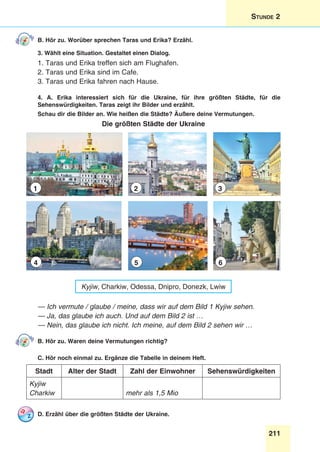 211
Stunde 2
B. Hör zu. Worüber sprechen Taras und Erika? Erzähl.
3. Wählt eine Situation. Gestaltet einen Dialog.
1. Taras und Erika treffen sich am Flughafen.
2. Taras und Erika sind im Cafe.
3. Taras und Erika fahren nach Hause.
4. A. Erika interessiert sich für die Ukraine, für ihre größten Städte, für die
Sehenswürdigkeiten. Taras zeigt ihr Bilder und erzählt.
Schau dir die Bilder an. Wie heißen die Städte? Äußere deine Vermutungen.
Die größten Städte der Ukraine
1
4
2
5
3
6
Kyjiw, Charkiw, Odessa, Dnipro, Donezk, Lwiw
— Ich vermute / glaube / meine, dass wir auf dem Bild 1 Kyjiw sehen.
— Ja, das glaube ich auch. Und auf dem Bild 2 ist …
— Nein, das glaube ich nicht. Ich meine, auf dem Bild 2 sehen wir …
B. Hör zu. Waren deine Vermutungen richtig?
C. Hör noch einmal zu. Ergänze die Tabelle in deinem Heft.
Stadt Alter der Stadt Zahl der Einwohner Sehenswürdigkeiten
Kyjiw
Charkiw mehr als 1,5 Mio
D. Erzähl über die größten Städte der Ukraine.
 