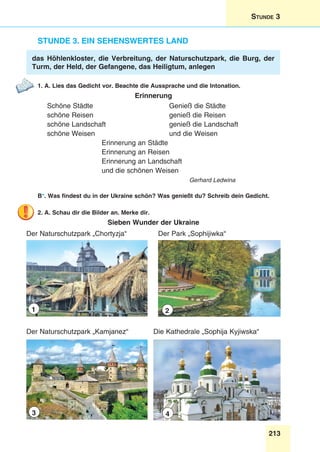213
Stunde 3
Stunde 3. Ein sehenswertes Land
das Höhlenkloster, die Verbreitung, der Naturschutzpark, die Burg, der
Turm, der Held, der Gefangene, das Heiligtum, anlegen
1. A. Lies das Gedicht vor. Beachte die Aussprache und die Intonation.
Erinnerung
Schöne Städte 	 Genieß die Städte
schöne Reisen 	 genieß die Reisen
schöne Landschaft 	 genieß die Landschaft
schöne Weisen 	 und die Weisen
Erinnerung an Städte
Erinnerung an Reisen
Erinnerung an Landschaft
und die schönen Weisen
Gerhard Ledwina
B*. Was findest du in der Ukraine schön? Was genießt du? Schreib dein Gedicht.
2. A. Schau dir die Bilder an. Merke dir.
Sieben Wunder der Ukraine
Der Naturschutzpark „Chortyzja“
1
Der Naturschutzpark „Kamjanez“
3
Der Park „Sophijiwka“
2
Die Kathedrale „Sophija Kyjiwska“
4
 