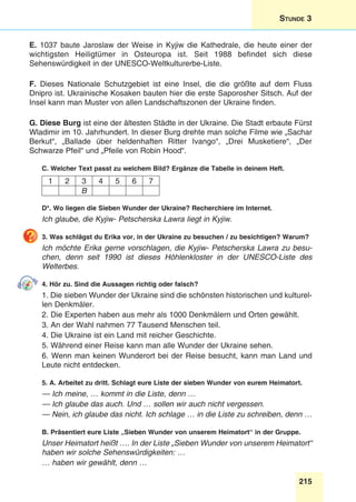 215
Stunde 3
E. 1037 baute Jaroslaw der Weise in Kyjiw die Kathedrale, die heute einer der
wichtigsten Heiligtümer in Osteuropa ist. Seit 1988 befindet sich diese
Sehenswürdigkeit in der UNESCO-Weltkulturerbe-Liste.
F. Dieses Nationale Schutzgebiet ist eine Insel, die die größte auf dem Fluss
Dnipro ist. Ukrainische Kosaken bauten hier die erste Saporosher Sitsch. Auf der
Insel kann man Muster von allen Landschaftszonen der Ukraine finden.
G. Diese Burg ist eine der ältesten Städte in der Ukraine. Die Stadt erbaute Fürst
Wladimir im 10. Jahrhundert. In dieser Burg drehte man solche Filme wie „Sachar
Berkut“, „Ballade über heldenhaften Ritter Ivango“, „Drei Musketiere“, „Der
Schwarze Pfeil“ und „Pfeile von Robin Hood“.
C. Welcher Text passt zu welchem Bild? Ergänze die Tabelle in deinem Heft.
1 2 3 4 5 6 7
B
D*. Wo liegen die Sieben Wunder der Ukraine? Recherchiere im Internet.
Ich glaube, die Kyjiw- Petscherska Lawra liegt in Kyjiw.
3. Was schlägst du Erika vor, in der Ukraine zu besuchen / zu besichtigen? Warum?
Ich möchte Erika gerne vorschlagen, die Kyjiw- Petscherska Lawra zu besu-
chen, denn seit 1990 ist dieses Höhlenkloster in der UNESCO-Liste des
Welterbes.
4. Hör zu. Sind die Aussagen richtig oder falsch?
1. Die sieben Wunder der Ukraine sind die schönsten historischen und kulturel-
len Denkmäler.
2. Die Experten haben aus mehr als 1000 Denkmälern und Orten gewählt.
3. An der Wahl nahmen 77 Tausend Menschen teil.
4. Die Ukraine ist ein Land mit reicher Geschichte.
5. Während einer Reise kann man alle Wunder der Ukraine sehen.
6. Wenn man keinen Wunderort bei der Reise besucht, kann man Land und
Leute nicht entdecken.
5. A. Arbeitet zu dritt. Schlagt eure Liste der sieben Wunder von eurem Heimatort.
— Ich meine, … kommt in die Liste, denn …
— Ich glaube das auch. Und … sollen wir auch nicht vergessen.
— Nein, ich glaube das nicht. Ich schlage … in die Liste zu schreiben, denn …
B. Präsentiert eure Liste „Sieben Wunder von unserem Heimatort“ in der Gruppe.
Unser Heimatort heißt …. In der Liste „Sieben Wunder von unserem Heimatort“
haben wir solche Sehenswürdigkeiten: …
… haben wir gewählt, denn …
 