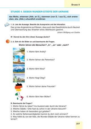 217
Stunde 4
Stunde 4. Sieben Wunder-städte der Ukraine
das Motto, erkennen (Akk. an D.), stammen (von D. / aus D.), sich erstre-
cken, etw. (Akk.) urkundlich erwähnen
1. A. Lies die Aussage. Beachte die Aussprache und die Intonation.
Das ist das Angenehme auf Reisen, dass auch das Gewöhnliche durch Neuheit
und Überraschung das Ansehen eines Abenteuers gewinnt.
Johann Wolfgang von Goethe
B*. Kannst du den Sinn dieser Aussage deuten?
2. A. Sieh dir die Bilder an und beantworte die Fragen.
Wohin fahren die Menschen? „In“, „an“ oder „nach?
1. Wohin fährt Andrij?
2. Wohin fahren die Petrenkos?
3. Wohin fährt Nina?
4. Wohin fliegt Oleg?
5. Wohin fahren deine Freunde?
6. Wohin fährt Herr Müller?
B. Beantworte die Fragen?
1. Wohin fährst du lieber? Ins Ausland oder durch die Ukraine?
2. Welche Städte / Orte hast du schon in der Ukraine besucht?
3. Welche haben dir besonders gut gefallen?
4. An welche Sehenswürdigkeiten kannst du dich noch erinnern?
5. Was hältst du von der Idee, die Wunder-Städte der Ukraine näher kennen zu
lernen?
 