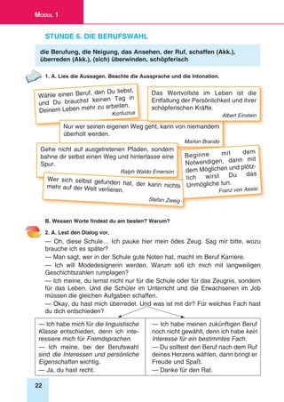 22
Modul 1
Stunde 6. Die Berufswahl
die Berufung, die Neigung, das Ansehen, der Ruf, schaffen (Akk.),
überreden (Akk.), (sich) überwinden, schöpferisch
1. A. Lies die Aussagen. Beachte die Aussprache und die Intonation.
Wähle einen Beruf, den Du liebst,
und Du brauchst keinen Tag in
Deinem Leben mehr zu arbeiten.
Konfuzius
Nur wer seinen eigenen Weg geht, kann von niemandem
überholt werden.
Marlon Brando
Gehe nicht auf ausgetretenen Pfaden, sondern
bahne dir selbst einen Weg und hinterlasse eine
Spur.
Ralph Waldo Emerson
Das Wertvollste im Leben ist die
Entfaltung der Persönlichkeit und ihrer
schöpferischen Kräfte.
Albert Einstein
Wer sich selbst gefunden hat, der kann nichtsmehr auf der Welt verlieren.
Stefan Zweig
Beginne mit dem
Notwendigen, dann mit
dem Möglichen und plötz-
lich wirst Du das
Unmögliche tun.
Franz von Assisi
B. Wessen Worte findest du am besten? Warum?
2. A. Lest den Dialog vor.
— Oh, diese Schule… Ich pauke hier mein ödes Zeug. Sag mir bitte, wozu
brauche ich es später?
— Man sagt, wer in der Schule gute Noten hat, macht im Beruf Karriere.
— Ich will Modedesignerin werden. Warum soll ich mich mit langweiligen
Geschichtszahlen rumplagen?
— Ich meine, du lernst nicht nur für die Schule oder für das Zeugnis, sondern
für das Leben. Und die Schüler im Unterricht und die Erwachsenen im Job
müssen die gleichen Aufgaben schaffen.
— Okay, du hast mich überredet. Und was ist mit dir? Für welches Fach hast
du dich entschieden?
— Ich habe mich für die linguistische
Klasse entschieden, denn ich inte­
ressiere mich für Fremdsprachen.
— Ich meine, bei der Berufswahl
sind die Interessen und persönliche
Eigenschaften wichtig.
— Ja, du hast recht.
— Ich habe meinen zukünftigen Beruf
noch nicht gewählt, denn ich habe kein
Interesse für ein bestimmtes Fach.
— Du solltest den Beruf nach dem Ruf
deines Herzens wählen, dann bringt er
Freude und Spaß.
— Danke für den Rat.
 