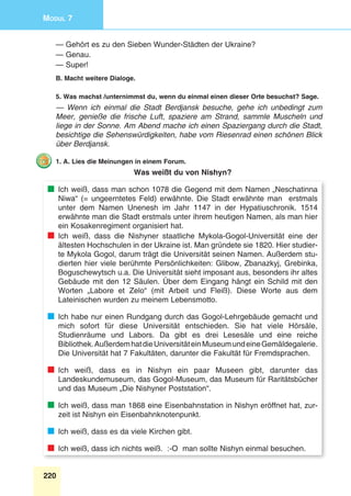 220
Modul 7
— Gehört es zu den Sieben Wunder-Städten der Ukraine?
— Genau.
— Super!
B. Macht weitere Dialoge.
5. Was machst /unternimmst du, wenn du einmal einen dieser Orte besuchst? Sage.
— Wenn ich einmal die Stadt Berdjansk besuche, gehe ich unbedingt zum
Meer, genieße die frische Luft, spaziere am Strand, sammle Muscheln und
liege in der Sonne. Am Abend mache ich einen Spaziergang durch die Stadt,
besichtige die Sehenswürdigkeiten, habe vom Riesenrad einen schönen Blick
über Berdjansk.
1. A. Lies die Meinungen in einem Forum.
Was weißt du von Nishyn?
	 Ich weiß, dass man schon 1078 die Gegend mit dem Namen „Neschatinna
Niwa“ (= ungeerntetes Feld) erwähnte. Die Stadt erwähnte man erstmals
unter dem Namen Unenesh im Jahr 1147 in der Hypatiuschronik. 1514
erwähnte man die Stadt erstmals unter ihrem heutigen Namen, als man hier
ein Kosakenregiment organisiert hat.
	Ich weiß, dass die Nishyner staatliche Mykola-Gogol-Universität eine der
ältesten Hochschulen in der Ukraine ist. Man gründete sie 1820. Hier studier-
te Mykola Gogol, darum trägt die Universität seinen Namen. Außerdem stu-
dierten hier viele berühmte Persönlichkeiten: Glibow, Zbanazkyj, Grebinka,
Boguschewytsch u.a. Die Universität sieht imposant aus, besonders ihr altes
Gebäude mit den 12 Säulen. Über dem Eingang hängt ein Schild mit den
Worten „Labore et Zelo“ (mit Arbeit und Fleiß). Diese Worte aus dem
Lateinischen wurden zu meinem Lebensmotto.
	 Ich habe nur einen Rundgang durch das Gogol-Lehrgebäude gemacht und
mich sofort für diese Universität entschieden. Sie hat viele Hörsäle,
Studienräume und Labors. Da gibt es drei Lesesäle und eine reiche
Bibliothek.AußerdemhatdieUniversitäteinMuseumundeineGemäldegalerie.
Die Universität hat 7 Fakultäten, darunter die Fakultät für Fremdsprachen.
	Ich weiß, dass es in Nishyn ein paar Museen gibt, darunter das
Landeskundemuseum, das Gogol-Museum, das Museum für Raritätsbücher
und das Museum „Die Nishyner Poststation“.
	 Ich weiß, dass man 1868 eine Eisenbahnstation in Nishyn eröffnet hat, zur-
zeit ist Nishyn ein Eisenbahnknotenpunkt.
	 Ich weiß, dass es da viele Kirchen gibt.
	 Ich weiß, dass ich nichts weiß. :-O man sollte Nishyn einmal besuchen.
 