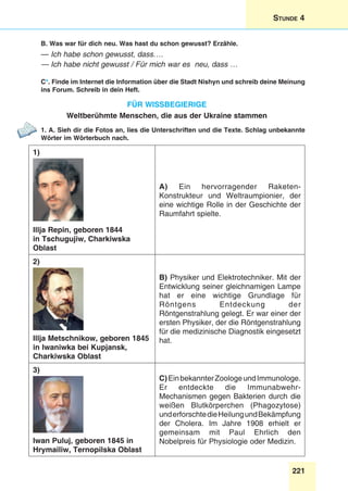 221
Stunde 4
B. Was war für dich neu. Was hast du schon gewusst? Erzähle.
— Ich habe schon gewusst, dass….
— Ich habe nicht gewusst / Für mich war es neu, dass …
C*. Finde im Internet die Information über die Stadt Nishyn und schreib deine Meinung
ins Forum. Schreib in dein Heft.
Für wissbegierige
Weltberühmte Menschen, die aus der Ukraine stammen
1. A. Sieh dir die Fotos an, lies die Unterschriften und die Texte. Schlag unbekannte
Wörter im Wörterbuch nach.
1)
Illja Repin, geboren 1844
in Tschugujiw, Charkiwska
Oblast
A) Ein hervorragender Raketen-
Konstrukteur und Weltraumpionier, der
eine wichtige Rolle in der Geschichte der
Raumfahrt spielte.
2)
Illja Metschnikow, geboren 1845
in Iwaniwka bei Kupjansk,
Charkiwska Oblast
B) Physiker und Elektrotechniker. Mit der
Entwicklung seiner gleichnamigen Lampe
hat er eine wichtige Grundlage für
Röntgens Entdeckung der
Röntgenstrahlung gelegt. Er war einer der
ersten Physiker, der die Röntgenstrahlung
für die medizinische Diagnostik eingesetzt
hat.
3)
Iwan Puluj, geboren 1845 in
Hrymailiw, Ternopilska Oblast
C)EinbekannterZoologeundImmunologe.
Er entdeckte die Immunabwehr-
Mechanismen gegen Bakterien durch die
weißen Blutkörperchen (Phagozytose)
underforschtedieHeilungundBekämpfung
der Cholera. Im Jahre 1908 erhielt er
gemeinsam mit Paul Ehrlich den
Nobelpreis für Physiologie oder Medizin.
 