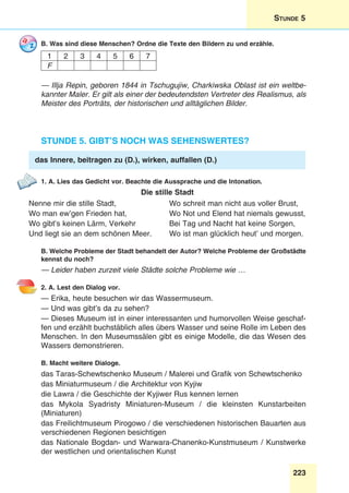 223
Stunde 5
B. Was sind diese Menschen? Ordne die Texte den Bildern zu und erzähle.
1 2 3 4 5 6 7
F
— Illja Repin, geboren 1844 in Tschugujiw, Charkiwska Oblast ist ein weltbe-
kannter Maler. Er gilt als einer der bedeutendsten Vertreter des Realismus, als
Meister des Porträts, der historischen und alltäglichen Bilder.
Stunde 5. Gibt’s noch was Sehenswertes?
das Innere, beitragen zu (D.), wirken, auffallen (D.)
1. A. Lies das Gedicht vor. Beachte die Aussprache und die Intonation.
Die stille Stadt
Nenne mir die stille Stadt,	 Wo schreit man nicht aus voller Brust,
Wo man ew’gen Frieden hat,	 Wo Not und Elend hat niemals gewusst,
Wo gibt’s keinen Lärm, Verkehr	 Bei Tag und Nacht hat keine Sorgen,
Und liegt sie an dem schönen Meer.	 Wo ist man glücklich heut’ und morgen.
B. Welche Probleme der Stadt behandelt der Autor? Welche Probleme der Großstädte
kennst du noch?
— Leider haben zurzeit viele Städte solche Probleme wie …
2. A. Lest den Dialog vor.
— Erika, heute besuchen wir das Wassermuseum.
— Und was gibt’s da zu sehen?
— Dieses Museum ist in einer interessanten und humorvollen Weise geschaf-
fen und erzählt buchstäblich alles übers Wasser und seine Rolle im Leben des
Menschen. In den Museumssälen gibt es einige Modelle, die das Wesen des
Wassers demonstrieren.
B. Macht weitere Dialoge.
das Taras-Schewtschenko Museum / Malerei und Grafik von Schewtschenko
das Miniaturmuseum / die Architektur von Kyjiw
die Lawra / die Geschichte der Kyjiwer Rus kennen lernen
das Mykola Syadristy Miniaturen-Museum / die kleinsten Kunstarbeiten
(Miniaturen)
das Freilichtmuseum Pirogowo / die verschiedenen historischen Bauarten aus
verschiedenen Regionen besichtigen
das Nationale Bogdan- und Warwara-Chanenko-Kunstmuseum / Kunstwerke
der westlichen und orientalischen Kunst
 