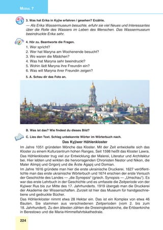 224
Modul 7
3. Was hat Erika in Kyjiw erfahren / gesehen? Erzähle.
— Als Erika Wassermuseum besuchte, erfuhr sie viel Neues und Interessantes
über die Rolle des Wassers im Leben des Menschen. Das Wassermuseum
beeindruckte Erika sehr.
4. Hör zu. Beantworte die Fragen.
1. Wer spricht?
2. Wer hat Maryna am Wochenende besucht?
3. Wo waren die Mädchen?
4. Was hat Maryna sehr beeindruckt?
5. Wohin lädt Maryna ihre Freundin ein?
6. Was will Maryna ihrer Freundin zeigen?
5. A. Schau dir das Foto an.
B. Was ist das? Wie findest du dieses Bild?
C. Lies den Text. Schlag unbekannte Wörter im Wörterbuch nach.
Das Kyjiwer Höhlenkloster
Im Jahre 1051 gründeten Mönche das Kloster. Mit der Zeit entwickelte sich das
Kloster zu einem Kulturzentrum hohen Ranges. Seit 1598 heißt das Kloster Lawra.
Das Höhlenkloster trug viel zur Entwicklung der Malerei, Literatur und Architektur
bei. Hier lebten und wirkten die hervorragenden Chronisten Nestor und Nikon, die
Maler Alimpij und Grigorij und die Ärzte Agapij und Domian.
Im Jahre 1616 gründete man hier die erste ukrainische Druckerei. 1627 veröffent-
lichte man das erste ukrainische Wörterbuch und 1674 erschien der erste Versuch
der Geschichte des Landes — „die Synopsis“ (griech. Synopsis — „Umschau“). Es
war das erste Lehrbuch in der Geschichte und es umfasste die Zeitperiode von der
Kyjiwer Rus bis zur Mitte des 17. Jahrhunderts. 1919 übergab man die Druckerei
der Akademie der Wissenschaften. Zurzeit ist hier das Museum für handgeschrie-
bene und gedruckte Bücher.
Das Höhlenkloster nimmt etwa 28 Hektar ein. Das ist ein Komplex von etwa 46
Bauten. Sie stammen aus verschiedenen Zeitperioden (vom 2. bis zum
18. Jahrhundert). Zu den ältesten zählen die Dreieinigkeitskirche, die Erlöserkirche
in Berestowo und die Maria-Himmelfahrtskathedrale.
 