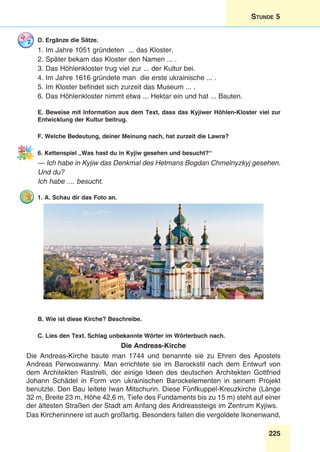 225
Stunde 5
D. Ergänze die Sätze.
1. Im Jahre 1051 gründeten ... das Kloster.
2. Später bekam das Kloster den Namen ... .
3. Das Höhlenkloster trug viel zur ... der Kultur bei.
4. Im Jahre 1616 gründete man die erste ukrainische ... .
5. Im Kloster befindet sich zurzeit das Museum ... .
6. Das Höhlenkloster nimmt etwa ... Hektar ein und hat ... Bauten.
E. Beweise mit Information aus dem Text, dass das Kyjiwer Höhlen-Kloster viel zur
Entwicklung der Kultur beitrug.
F. Welche Bedeutung, deiner Meinung nach, hat zurzeit die Lawra?
6. Kettenspiel „Was hast du in Kyjiw gesehen und besucht?“
— Ich habe in Kyjiw das Denkmal des Hetmans Bogdan Chmelnyzkyj gesehen.
Und du?
Ich habe .... besucht.
1. A. Schau dir das Foto an.
B. Wie ist diese Kirche? Beschreibe.
C. Lies den Text. Schlag unbekannte Wörter im Wörterbuch nach.
Die Andreas-Kirche
Die Andreas-Kirche baute man 1744 und benannte sie zu Ehren des Apostels
Andreas Perwoswanny. Man errichtete sie im Barockstil nach dem Entwurf von
dem Architekten Rastrelli, der einige Ideen des deutschen Architekten Gottfried
Johann Schädel in Form von ukrainischen Barockelementen in seinem Projekt
benutzte. Den Bau leitete Iwan Mitschurin. Diese Fünfkuppel-Kreuzkirche (Länge
32 m, Breite 23 m, Höhe 42,6 m, Tiefe des Fundaments bis zu 15 m) steht auf einer
der ältesten Straßen der Stadt am Anfang des Andreassteigs im Zentrum Kyjiws.
Das Kircheninnere ist auch großartig. Besonders fallen die vergoldete Ikonenwand,
 