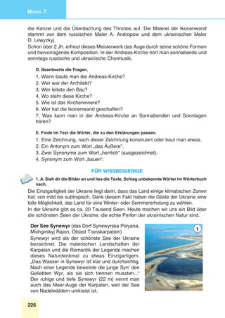 226
Modul 7
die Kanzel und die Überdachung des Thrones auf. Die Malerei der Ikonenwand
stammt von dem russischen Maler A. Andropow und dem ukrainischen Maler
D. Lewyzkyj.
Schon über 2 Jh. erfreut dieses Meisterwerk das Auge durch seine schöne Formen
und hervorragende Komposition. In der Andreas-Kirche hört man sonnabends und
sonntags russische und ukrainische Chormusik.
D. Beantworte die Fragen.
1. Wann baute man die Andreas-Kirche?
2. Wer war der Architekt?
3. Wer leitete den Bau?
4. Wo steht diese Kirche?
5. Wie ist das Kircheninnere?
6. Wer hat die Ikonenwand geschaffen?
7. Was kann man in der Andreas-Kirche an Sonnabenden und Sonntagen
hören?
E. Finde im Text die Wörter, die zu den Erklärungen passen.
1. Eine Zeichnung, nach dieser Zeichnung konstruiert oder baut man etwas.
2. Ein Antonym zum Wort „das Äußere“.
3. Zwei Synonyme zum Wort „herrlich“ (ausgezeichnet).
4. Synonym zum Wort „bauen“.
für wissbegierige
1. A. Sieh dir die Bilder an und lies die Texte. Schlag unbekannte Wörter im Wörterbuch
nach.
Die Einzigartigkeit der Ukraine liegt darin, dass das Land einige klimatischen Zonen
hat: von mild bis subtropisch. Dank diesem Fakt haben die Gäste der Ukraine eine
tolle Möglichkeit, das Land für eine Winter- oder Sommererholung zu wählen.
In der Ukraine gibt es ca. 20 Tausend Seen. Heute machen wir uns ein Bild über
die schönsten Seen der Ukraine, die echte Perlen der ukrainischen Natur sind.
Der See Synewyr (das Dorf Synewyrska Polyana,
Mishgirskyj Rajon, Oblast Transkarpatien)
Synewyr wird als der schönste See der Ukraine
bezeichnet. Die malerischen Landschaften der
Karpaten und die Romantik der Legende machen
dieses Naturdenkmal zu etwas einzigartigem.
„Das Wasser in Synewyr ist klar und durchsichtig.
Nach einer Legende beweinte die junge Syn’ den
Geliebten Wyr, als sie sich trennen mussten...“
Der ruhige und tiefe Synewyr (22 m) nennt man
auch das Meer-Auge der Karpaten, weil der See
von Nadelwäldern umkreist ist.
1
 