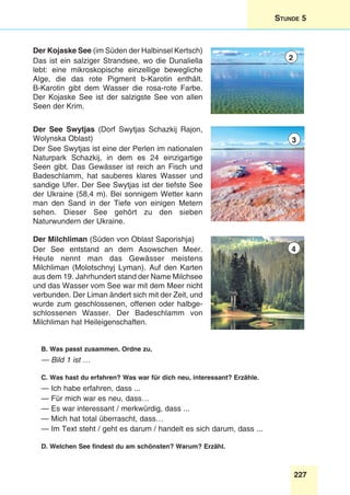 227
Stunde 5
Der Kojaske See (im Süden der Halbinsel Kertsch)
Das ist ein salziger Strandsee, wo die Dunaliella
lebt: eine mikroskopische einzellige bewegliche
Alge, die das rote Pigment b-Karotin enthält.
B-Karotin gibt dem Wasser die rosa-rote Farbe.
Der Kojaske See ist der salzigste See von allen
Seen der Krim.
Der See Swytjas (Dorf Swytjas Schazkij Rajon,
Wolynska Oblast)
Der See Swytjas ist eine der Perlen im nationalen
Naturpark Schazkij, in dem es 24 einzigartige
Seen gibt. Das Gewässer ist reich an Fisch und
Badeschlamm, hat sauberes klares Wasser und
sandige Ufer. Der See Swytjas ist der tiefste See
der Ukraine (58,4 m). Bei sonnigem Wetter kann
man den Sand in der Tiefe von einigen Metern
sehen. Dieser See gehört zu den sieben
Naturwundern der Ukraine.
Der Milchliman (Süden von Oblast Saporishja)
Der See entstand an dem Asowschen Meer.
Heute nennt man das Gewässer meistens
Milchliman (Molotschnyj Lyman). Auf den Karten
aus dem 19. Jahrhundert stand der Name Milchsee
und das Wasser vom See war mit dem Meer nicht
verbunden. Der Liman ändert sich mit der Zeit, und
wurde zum geschlossenen, offenen oder halbge-
schlossenen Wasser. Der Badeschlamm von
Milchliman hat Heileigenschaften.
B. Was passt zusammen. Ordne zu.
— Bild 1 ist …
C. Was hast du erfahren? Was war für dich neu, interessant? Erzähle.
— Ich habe erfahren, dass ...
— Für mich war es neu, dass…
— Es war interessant / merkwürdig, dass ...
— Mich hat total überrascht, dass…
— Im Text steht / geht es darum / handelt es sich darum, dass ...
D. Welchen See findest du am schönsten? Warum? Erzähl.
2
3
4
 