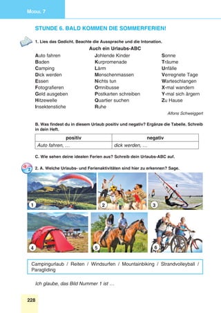 228
Modul 7
Stunde 6. Bald kommen die Sommerferien!
1. Lies das Gedicht. Beachte die Aussprache und die Intonation.
Auch ein Urlaubs-ABC
Auto fahren 	 Johlende Kinder 	 Sonne
Baden 	 Kurpromenade 	 Träume
Camping 	 Lärm 	 Unfälle
Dick werden 	 Menschenmassen 	 Verregnete Tage
Essen 	 Nichts tun 	 Warteschlangen
Fotografieren 	 Omnibusse 	 X-mal wandern
Geld ausgeben 	 Postkarten schreiben 	 Y-mal sich ärgern
Hitzewelle 	 Quartier suchen 	 Zu Hause
Insektenstiche 	 Ruhe
Alfons Schweiggert
B. Was findest du in diesem Urlaub positiv und negativ? Ergänze die Tabelle. Schreib
in dein Heft.
positiv negativ
Auto fahren, … dick werden, …
C. Wie sehen deine idealen Ferien aus? Schreib dein Urlaubs-ABC auf.
2. A. Welche Urlaubs- und Ferienaktivitäten sind hier zu erkennen? Sage.
1 2 3
4 5 6
Campingurlaub / Reiten / Windsurfen / Mountainbiking / Strandvolleyball /
Paragliding
Ich glaube, das Bild Nummer 1 ist …
 