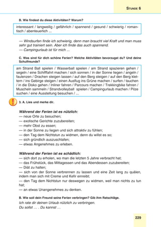 229
Stunde 6
B. Wie findest du diese Aktivitäten? Warum?
interessant / langweilig / gefährlich / spannend / gesund / schwierig / roman-
tisch / abenteuerlich ...
— Windsurfen finde ich schwierig, denn man braucht viel Kraft und man muss
sehr gut trainiert sein. Aber ich finde das auch spannend.
— Campingurlaub ist für mich ...
C. Was sind für dich schöne Ferien? Welche Aktivitäten bevorzugst du? Und deine
Schulfreunde?
am Strand Ball spielen / Wasserball spielen / am Strand spazieren gehen /
segeln / eine Schifffahrt machen / sich sonnen / in der Sonne liegen / angeln /
faulenzen / Drachen steigen lassen / auf den Berg steigen / auf den Berg klet-
tern / ins Gebirge steigen / einen Ausflug ins Grüne machen / surfen / tauchen
/ in die Disko gehen / Inliner fahren / Parcours machen / Trekkingbike fahren /
Muscheln sammeln / Strandvolleyball spielen / Campingurlaub machen / Pilze
suchen / eine Ausstellung besuchen / ...
3. A. Lies und merke dir.
Während der Ferien ist es nützlich:
— neue Orte zu besuchen;
— exotische Gerichte zuzubereiten;
— mehr Obst zu essen;
— in der Sonne zu liegen und sich attraktiv zu fühlen;
— den Tag dem Nichtstun zu widmen, denn du willst es so;
— sich gründlich auszuschlafen;
— etwas Angenehmes zu erleben.
Während der Ferien ist es schädlich:
— sich dort zu erholen, wo man die letzten 5 Jahre verbracht hat;
— das Frühstück, das Mittagessen und das Abendessen zuzubereiten;
— Diät zu halten;
— sich von der Sonne verbrennen zu lassen und eine Zeit lang zu quälen,
indem man sich mit Creme und Kefir einreibt;
— den Tag dem Nichtstun nur deswegen zu widmen, weil man nichts zu tun
hat;
— an etwas Unangenehmes zu denken.
B. Wie soll dein Freund seine Ferien verbringen? Gib ihm Ratschläge.
Ich rate dir deinen Urlaub nützlich zu verbringen.
Du sollst … . Du kannst …
 