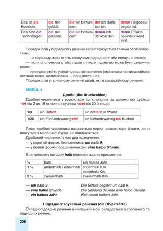 238
Das ist die
Komödie,
die mir
gefällt.
die wir bewun-
dern.
der ich dank-
bar bin.
deren Regisseur
begabt ist.
Das sind die
Technologien,
die mir
gefallen.
die wir bewun-
dern.
denen ich
dankbar bin.
deren Effekte
beeindruckend
sind.
Порядок слів у підрядному реченні характеризується такими особливос-
тями:
— на першому місці стоїть сполучник підрядності або сполучне слово;
— після сполучника стоїть підмет, інколи підметом може бути сполучне
слово;
— присудок стоїть у кінці підрядного речення (змінювана частина займає
останнє місце, незмінювана — передостаннє).
Порядок слів у головному реченні такий, як і в самостійному реченні.
Modul 4
Дроби (die Bruchzahlen)
Дробові числівники утворюються від кількісних за допомогою суфікса
-tel від 2 до 19 включно і суфікса -stel від 20 й вище:
1/3 ein Drittel ein drittel Kilo Wurst
1/25 ein Fünfundzwanzigstel ein fünfundzwanzigstel Kuchen
Якщо дробові числівники вживаються перед назвою міри й ваги, вони
пишуться з маленької букви і не відмінюються.
Дробовий числівник ½ має два позначення:
— у короткій формі, без іменника: um halb 9;
— у повній формі перед іменником: eine halbe Stunde.
В останньому випадку halb відмінюється як прикметник.
½ halb Ein halbes Jahr
1 ½ anderthalb / eineinhalb anderthalb Kilo
eineinhalb Kilo
2 ½ zweieinhalb zweieinhalb Kilo
— um halb 9 	 Die Schule beginnt um halb 9.
— eine halbe Stunde	 Die Sendung dauerte eine halbe Stunde.
— ein halbes Jahr	 Seit einem halben Jahr.
Підрядні з’ясувальні речення (die Objektsätze)
Складнопідрядне речення в німецькій мові складається з головного та
підрядних речень.
 