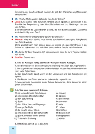 24
Modul 1
Ich meine, der Beruf soll Spaß machen. Er soll den Wünschen und Neigungen
entsprechen.
	R.: Welche Rolle spielen dabei die Berufe der Eltern?
	Julia: Eine große Rolle natürlich. Unsere Eltern sprechen gewöhnlich in der
Familie ihre Begeisterung oder Unzufriedenheit aus und übertragen das auf
uns Kinder.
Sehr oft wählen die Jugendlichen Berufe, die ihre Eltern ausüben. Manchmal
wird das Hobby zum Beruf.
	R.: Was findet ihr entscheidend bei der Berufswahl?
	Markus: Was mich betrifft, finde ich die schulischen Leistungen, Fähigkeiten,
das Talent wichtig.
Ohne Zweifel kann man sagen, dass es wichtig ist, gute Kenntnisse in der
Schule zu bekommen und sich über verschiedene Berufe zu informieren.
	R.: Danke für Euer Interview. Ich wünsche euch, dass ihr eure Träume realisie-
ren könnt.
	Schüler: Danke sehr.
B. Sind die Aussagen richtig oder falsch? Korrigiere falsche Aussagen.
1. Die Berufswahl ist eine wichtige Entscheidung im Leben der Jugendlichen.
2. Die Jugendlichen besprechen die Berufsideen mit den Freunden und bekom-
men viele Ratschläge.
3. Der Beruf macht Spaß, wenn er den Leistungen und den Fähigkeiten ent-
spricht.
4. Die Berufe der Eltern werden zu Hobbys der Jugendlichen.
5. Man soll gute Kenntnisse in der Schule bekommen, dann kann man einen
guten Beruf finden.
1. A. Was passt zusammen? Ordne zu.
1) mit jemandem die Berufsideen	 A) bringen
2) einen guten öffentlichen Ruf 	 B) spielen
3) den Beruf richtig 	 C) bekommen
4) Spaß 	 D) ausüben
5) den Wünschen und Neigungen 	 E) sein
6) eine große Rolle	 F) haben
7) die Berufe seiner Eltern 	 G) machen
8) entscheidend bei der Berufswahl 	 H) besprechen
9) gute Kenntnisse in der Schule	 I) entsprechen
10) Träume in Erfüllung 	 J) wählen
B. Bilde Sätze, schreib sie in dein Heft.
 
