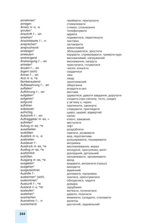 244
annehmen* приймати, припускати
anregen стимулювати
Anreiz m -s, -e стимул, спонукання
anrufen* телефонувати
Anschrift f -, -en адреса
ansehen* подивитися, переглянути
Ansichtskarte f -, -n листівка
ansprechen* заговорити
anspruchsvoll вимогливий
ansteigen* збільшуватися, зростати
ansteuern керувати, спрямовувати, тримати курс
anstrengend виснажливий, напружений
Anstrengung f -, -en виснаження, напруга
antreten* приступати, готуватися
Anzahl f -, -en число, кількість
ärgern (sich) сердитися
Arznei f -, -en ліки
Arzt m -s, e лікар
ftemberaubend захоплюючий
Aufbewahrung f -, -en зберігання
auffallen* впадати в око
Aufführung f -, -en вистава
aufgeben* здаватися; давати завдання, доручати
aufgehen* сходити (про світила, тісто, сходи)
aufgrund у зв’язку з, через
aufhören припинити, закинути
aufpassen слідкувати, приглядати
aufrichtig щиро, щирий, відвертий
Aufschrift f -, -en напис
Auftraggeber m -es, = клієнт, замовник
auftreten* виступати
Aufzug m -es, e ліфт
ausarbeiten розробляти
ausbilden навчати, розвивати
Ausblick m -s, -e вид, перспектива
ausbreiten розширювати, поширювати
Ausdauer f - витримка
Ausdruck m -es, e висловлювання, вираз
Ausflug m -es, e екскурсія, прогулянка, виліт
ausführlich докладний, детальний
ausfüllen наповнювати, заповнювати
Ausgang m -es, e вихід
ausgeben* видавати, витрачати (гроші)
ausgehen* виходити
ausgezeichnet відмінний
Aushilfe f - допомога, підтримка
auskennen* (sich) знатися, орієнтуватися
auskommen* обходитися, ладити
Auskunft f -, e довідка
Ausland n -s, er зарубіжжя
auslaufen* витікати, починатися
ausleihen* давати, позичати
ausmachen вимикати; складати, становити
Ausnahme f -, -n виняток
ausreichend достатній, задовільний
 