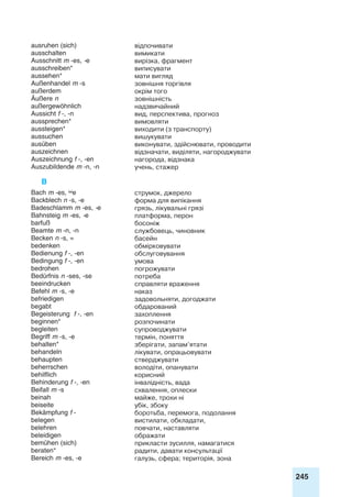 245
ausruhen (sich) відпочивати
ausschalten вимикати
Ausschnitt m -es, -e вирізка, фрагмент
ausschreiben* виписувати
aussehen* мати вигляд
Außenhandel m -s зовнішня торгівля
außerdem окрім того
Äußere n зовнішність
außergewöhnlich надзвичайний
Aussicht f -, -n вид, перспектива, прогноз
aussprechen* вимовляти
aussteigen* виходити (з транспорту)
aussuchen вишукувати
ausüben виконувати, здійснювати, проводити
auszeichnen відзначати, виділяти, нагороджувати
Auszeichnung f -, -en нагорода, відзнака
Auszubildende m -n, -n учень, стажер
B
Bach m -es, e струмок, джерело
Backblech n -s, -e форма для випікання
Badeschlamm m -es, -e грязь, лікувальні грязі
Bahnsteig m -es, -e платформа, перон
barfuß босоніж
Beamte m -n, -n службовець, чиновник
Becken n -s, = басейн
bedenken обмірковувати
Bedienung f -, -en обслуговування
Bedingung f -, -en умова
bedrohen погрожувати
Bedürfnis n -ses, -se потреба
beeindrucken справляти враження
Befehl m -s, -e наказ
befriedigen задовольняти, догоджати
begabt обдарований
Begeisterung f -, -en захоплення
beginnen* розпочинати
begleiten супроводжувати
Begriff m -s, -e термін, поняття
behalten* зберігати, запам’ятати
behandeln лікувати, опрацьовувати
behaupten стверджувати
beherrschen володіти, опанувати
behilflich корисний
Behinderung f -, -en інвалідність, вада
Beifall m -s схвалення, оплески
beinah майже, трохи ні
beiseite убік, збоку
Bekämpfung f - боротьба, перемога, подолання
belegen вистилати, обкладати,
belehren повчати, наставляти
beleidigen ображати
bemühen (sich) прикласти зусилля, намагатися
beraten* радити, давати консультації
Bereich m -es, -e галузь, сфера; територія, зона
 
