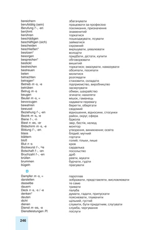 246
bereichern збагачувати
berufstätig (sein) працювати за професією
Berufung f -, -en покликання, призначення
berühmt знаменитий
berühren торкатися
beschädigen пошкоджувати, псувати
beschäftigen (sich) займатися
bescheiden скромний
beschließen* вирішувати, ухвалювати
besitzen* володіти
besorgen придбати, дістати, купити
besprechen* обговорювати
bestickt вишитий
bestreichen торкатися; змазувати, намазувати
bestreuen обсипати, посипати
beten молитися
betrachten розглядати
betragen* становити, складати
Betrieb m -s, -e підприємство, виробництво
betrüben засмучувати
Betrug m -s обман, шахрайство
beugen згинати; нахиляти
Beutel m -s, = мішок, гаманець
bevorzugen надавати перевагу
bewahren берегти, оберігати
bewusst свідомий
Beziehung f -, -en відношення, відносини, стосунки
Bezirk m -s, -e район, округ, сфера
Biene f -, -n бджола
Biest n -es, -er звір, бестія, нелюд
Bildschirm m -s, -e монітор
Bildung f -, -en утворення, виникнення; освіта
blass блідий; мутний
blättern гортати
bloß голий; тільки, лише
Blut n -s кров
Bockwurst f -, e сарделька
Botschaft f -, -en посольство
Bruchzahl f -, -en дріб
brüllen ревти, мукати
brummen бурчати, гудіти
bügeln прасувати
D
Dampfer m -s, = пароплав
darstellen зображати, представляти, висловлювати
dasselbe те саме
dauern тривати
Deck n -s, -s / -e палуба
denken* думати, гадати, припускати
deuten пояснювати, тлумачити
dicht щільний, густий
dienen служити, бути придатним, слугувати
Dienst m -es, -e служба, чергування
Dienstleistungen Pl. послуги
 