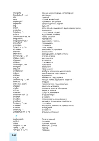 248
einzigartig єдиний у своєму роді, неповторний
Eisenbahn f -, -en залізниця
eitel пихатий
elend підлий; жалюгідний
empfangen* приймати, зустрічати
empfehlen* рекомендувати, радити
eng вузький
enorm величезний, надмірний; дуже, надзвичайно
entdecken відкривати
Entfaltung f - розгортання, розквіт
entfernt віддалений, далекий
Entschluss m -es, e намір, рішення
entspannen послабляти
entsprechen* (D.) відповідати (чомусь)
entwerfen* проектувати
entwickeln розвивати
Entwurf m -s, e план, проект
entzücken захоплювати, вражати
erfahren* дізнаватися
erforschen досліджувати, випробовувати
Erinnerung f -, -en спогад, згадка
erkälten (sich) застудитися
erkennen* упізнавати
erklären пояснювати
Erklärung f -, -en пояснення
erklingen* зазвучати
erläutern пояснювати
ermöglichen зробити можливим, уможливити
erobern завойовувати, захоплювати
eröffnen відкривати
erregen хвилювати, збуджувати
Erscheinung f -, -en явище; поява; друковане видання
erstmals вперше
erstrecken (sich) простягатися, поширюватися
ertappen захопити, упіймати
erteilen надавати, давати, віддавати
ertönen звучати, лунати
erwählen обирати, вибирати
erwähnen (von D) згадувати про
erwarten очікувати
erweitern розширювати, поширювати
erwerben* купувати, отримувати, здобувати
Erzählung f -, -en розповідь
erzeugen виробляти, випускати, продукувати
erziehen* виховувати
Erziehung f - виховання
Extraschutz m -s, e спеціальний захист
F
facettenreich багатогранний
fachlich фаховий
fad(e) прісний, нудний
Fähigkeit f -, -en здібність, уміння
Fahne f -, -en прапор
Fahrgast m -s, e пасажир
 