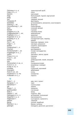 249
Fahrzeug n -s, -e транспортний засіб
Falke m -n, -n сокіл
feierlich святковий
feige боягузливий, підлий, підступний
fertig готовий
fest твердий, міцний
Festspiele Pl фестиваль
feststellen установлювати, визначати, констатувати
Festung f -, -en фортеця
Filmvorführung f -, -en показ фільму
flach плоский; мілкий
flexibel гнучкий
Fluggast m -s, e пасажир літака
Fluggesellschaft f -, -en авіакомпанія
Flughafen m -s, „= аеропорт
Flugschein m -s, -e квиток на літак
Flugsteig m -s, -e посадочний трап, перехід
flüssig рідкий
Flut f -, -en приплив, паводок, потік
Folge f -, -n наслідок, результат
fördern сприяти, заохочувати
Förderschule f -, -n спецшкола
forschen досліджувати
Forstwirtschaft f -, -en лісове господарство
Fragebogen m -s, „= анкета
freilich звичайно, звісно, однак
Friseur m -s, -e перукар
Frisur f -, -en зачіска
fromm добродушний, тихий, лагідний
früh рано
Führerschein m -es, -e посвідчення водія
Fund m -s, -e родовище; знахідка
Funke m -ns, -n іскра
furchtbar страшний, жахливий
fürsorglich дбайливий
Fürst m -en, -en князь
Fürstentum n -s, er князівство
Fußboden m -s, „= підлога
G
Gabe f -, -n дар, хист, талант
Gangway f -, -s трап
Gänsehaut f - гусяча шкіра
gar зовсім
Gasse f -, -n провулок
gastfreundlich гостинний
Gate n вихід
Gebühr f -, -en податок, збір
Gefangene m -n, -n ув’язнений, полонений
Gegenteil n -s, -e протилежність
Gegenwart f - сьогодення, сучасність
geheim таємний
geizig скупий, жадібний
Gekröse n -s, = брижа, нутрощі
gelangen попадати, досягати, дістатися
 