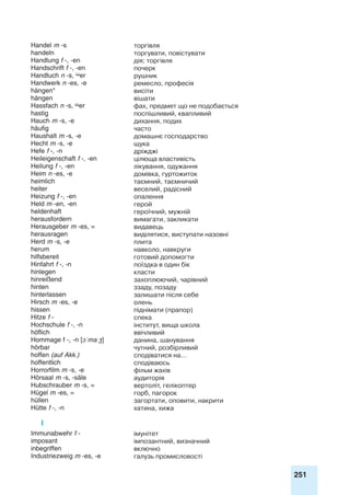251
Handel m -s торгівля
handeln торгувати, повістувати
Handlung f -, -en дія; торгівля
Handschrift f -, -en почерк
Handtuch n -s, er рушник
Handwerk n -es, -e ремесло, професія
hängen* висіти
hängen вішати
Hassfach n -s, er фах, предмет що не подобається
hastig поспішливий, квапливий
Hauch m -s, -e дихання, подих
häufig часто
Haushalt m -s, -e домашнє господарство
Hecht m -s, -e щука
Hefe f -, -n дріжджі
Heileigenschaft f -, -en цілюща властивість
Heilung f -, -en лікування, одужання
Heim n -es, -e домівка, гуртожиток
heimlich таємний, таємничий
heiter веселий, радісний
Heizung f -, -en опалення
Held m -en, -en герой
heldenhaft героїчний, мужній
herausfordern вимагати, закликати
Herausgeber m -es, = видавець
herausragen виділятися, виступати назовні
Herd m -s, -e плита
herum навколо, навкруги
hilfsbereit готовий допомогти
Hinfahrt f -, -n поїздка в один бік
hinlegen класти
hinreißend захоплюючий, чарівний
hinten ззаду, позаду
hinterlassen залишати після себе
Hirsch m -es, -e олень
hissen піднімати (прапор)
Hitze f - спека
Hochschule f -, -n інститут, вища школа
höflich ввічливий
Hommage f -, -n [ɔˈmaːʒ] данина, шанування
hörbar чутний, розбірливий
hoffen (auf Akk.) сподіватися на…
hoffentlich сподіваюсь
Horrorfilm m -s, -e фільм жахів
Hörsaal m -s, -säle аудиторія
Hubschrauber m -s, = вертоліт, гелікоптер
Hügel m -es, = горб, пагорок
hüllen загортати, оповити, накрити
Hütte f -, -n хатина, хижа
I
Immunabwehr f - імунітет
imposant імпозантний, визначний
inbegriffen включно
Industriezweig m -es, -e галузь промисловості
 