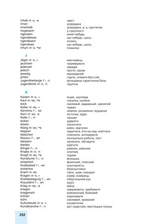 252
Inhalt m -s, -e зміст
innen усередині
innerhalb усередині, в, у, протягом
insgesamt у сукупності
irgendein який-небудь
irgendetwas що-небудь, щось
irgendwann колись
irgendwas що-небудь, щось
Irrtum m -s, er помилка
J
Jäger m -s, = мисливець
jauchzen тріумфувати
jederzeit завжди
jedoch проте, однак
jeweilig відповідний
johlen гудіти, співати без слів
Jugendherberge f -, -n молодіжна туристична база
Jugendliche m -n, -n підліток
K
Kasten m -s, = ящик, шухляда
Kauf m -es, e покупка, купівля
keck сміливий, відважний, завзятий
Keller m -es, = підвал
Kenntnis f -, -se знання, розуміння, ерудиція
Kern m -es, -e кісточка, ядро
Kette f -, -n ланцюг
kicken ударити
kitzeln лоскотати
Klang m -es, e дзвін, відголос
klappen ладитися, йти на лад, клеїтися
klatschen плескати, аплодувати
Klausur f -, -en контрольна робота, тест
kleckern заляпати, обгидити
kleiden одягати
Klingel f -, -n дзвінок, дзвоник
Knabe m -n, -n хлопчик
Knopf m -es, e ґудзик
Kornblume f =, -n волошка
körperlich фізичний, тілесний
Kostbarkeit f -, -en коштовність
kostenlos безкоштовно
Krach m -es тріск, шум; скандал
Kragen m -s, = комір, комірець
Kreisbewegung f -, -en обертальний рух
Kreuzfahrt f -, -en круїз
Krieg m -es, -e війна
kriegen одержувати, здобувати
kriegerisch войовничий, бойовий
krönen коронувати
kühn сміливий, зухвалий
Kulturbeutel m -s, = косметичка
Kunstbranche f -, n арт-індустрія, мистецька галузь
 