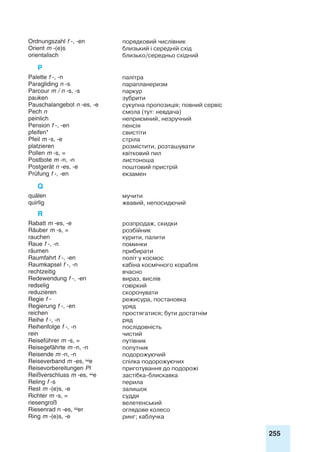 255
Ordnungszahl f -, -en порядковий числівник
Orient m -(e)s близький і середній схід
orientalisch близько/середньо східний
P
Palette f -, -n палітра
Paragliding n -s парапланеризм
Parcour m / n -s, -s паркур
pauken зубрити
Pauschalangebot n -es, -e сукупна пропозиція; повний сервіс
Pech n смола (тут: невдача)
peinlich неприємний, незручний
Pension f -, -en пенсія
pfeifen* свистіти
Pfeil m -s, -e стріла
platzieren розмістити, розташувати
Pollen m -s, = квітковий пил
Postbote m -n, -n листоноша
Postgerät n -es, -e поштовий пристрій
Prüfung f -, -en екзамен
Q
quälen мучити
quirlig жвавий, непосидючий
R
Rabatt m -es, -e розпродаж, скидки
Räuber m -s, = розбійник
rauchen курити, палити
Raue f -, -n поминки
räumen прибирати
Raumfahrt f -, -en політ у космос
Raumkapsel f -, -n кабіна космічного корабля
rechtzeitig вчасно
Redewendung f -, -en вираз, вислів
redselig говіркий
reduzieren скорочувати
Regie f - режисура, постановка
Regierung f -, -en уряд
reichen простягатися; бути достатнім
Reihe f -, -n ряд
Reihenfolge f -, -n послідовність
rein чистий
Reiseführer m -s, = путівник
Reisegefährte m -n, -n попутник
Reisende m -n, -n подорожуючий
Reiseverband m -es, e спілка подорожуючих
Reisevorbereitungen Pl приготування до подорожі
Reißverschluss m -es, e застібка-блискавка
Reling f -s перила
Rest m -(e)s, -e залишок
Richter m -s, = суддя
riesengroß велетенський
Riesenrad n -es, er оглядове колесо
Ring m -(e)s, -e ринг; каблучка
 