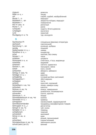 256
ringsum довкола
Ritter m -s, = лицар
roh сирий, грубий, необроблений
Route f -, -n маршрут
Rückfahrt f -, -en зворотна поїздка, маршрут
Rückkehr f - повернення
Ruf m -(e)s, -e репутація
Ruine f -, -n руїна
rumlaufen ходити, бігати довкола
rumplagen мучитися
rund округлий
Rundgang m -s, e тур, екскурсія
S
Sachbücher Pl спеціальна (фахова) література
sächsisch саксонський
Sammlung f -, -en колекція, добірка
sandig піщаний
Sattlermeister m -s, = лимар
Schaffner m -s, = кондуктор
schal прісний, без смаку
Schale f -, -n чаша
schätzen цінувати
Schauspiel n -s, -e спектакль, п’єса, видовище
scheinbar видимий
scheinen* світити; здаватися
Schicht f -, -en прошарок; зміна
schief косо, косий
schlachten вбивати, забивати
Schlag m -(e)s, e удар
Schläger m -s, = ракетка
schlagfertig готовий до бою; кмітливий
Schlagsahne f - збиті вершки
schleppen тягти
schlicht простий, скромний
Schließfach n -es, er локер, камера схову
schlucken ковтати
Schluss m -es, e кінець, завершення
schmunzeln усміхатися, посміюватися
schnaufen сопіти, хропіти
Schnauze f -, -n морда
Schneeballstrauch m -es, er калина
Schneider m -s, = кравець
schnippisch насмішливий, задерикуватий
Schnittwarenhändler продавець мануфактурних товарів
Schnupper m -s, „= дегустатор
Schopf m -es, e чуб, холка
Schöpfer m -s, = творець
schöpferisch творчий
schrecklich жахливий
Schrei m -es, -e крик
schrill різкий, пронизливий
schüchtern сором’язливий
Schulabschluss m -es, e закінчення школи
schuld (sein) (an D.) винний
 