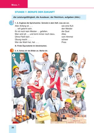 26
Modul 1
Stunde 7. Berufe der Zukunft
die Leistungsfähigkeit, die Ausdauer, der Reichtum, aufgeben (Akk.)
1. A. Ergänze die Sprichwörter. Schreib in dein Heft. Lies sie vor.
Aller Anfang ist … . 	 wie eine Kuh
… will gelernt sein. 	 den Meister
Es ist noch kein Meister … gefallen. 	 die Qual
Man wird alt …, und lernt immer noch dazu. 	 Alles
Ohne Fleiß kein … . 	 vom Himmel
Übung macht … . 	 schwer
Wer die Wahl hat, hat … . 	 Preis
B. Finde Äquivalente im Ukrainischen.
2. A. Schau dir die Bilder an. Merke dir.
1
8
6
4
9
12
2
5
15
7
3
13
14
11
10
 