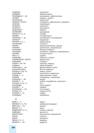 260
verpassen проґавити
verpflegen забезпечувати
Verpflegung f -, -en харчування, забезпечення
verraten* зрадити, видати
verschlossen замкнутий
versehen* (mit D.) спорядити, забезпечити, оздобити
versetzen переміщати
versichern запевняти
versöhnen примирити
versprechen* обіцяти
verständlich зрозумілий
Versuch m -s, -e спроба
vertiefen поглиблювати
Vertiefung f -, -en заглиблення, поглиблення
verträumt замріяний
Vertreter m -s, = представник
verwechseln сплутати
verweht віднесений вітром, здутий
verweilen зупинитися, затриматися
verwenden* використовувати
verzaubern чаклувати, чарувати, приворожити
verzollen сплатити мито
Vieh n -s худоба
vollständig повністю, цілком
vorbeikommen* (bei D.) завітати до ...
vorbereiten готувати
Vorbild n -es, er приклад, взірець
vorführen демонструвати
Vorführung f -, -en демонстрація, показ
vorhanden (sein) бути в наявності
Vorhang m -es, e завіса, куліси
vorkommen* траплятися; здаватися
Vorlage f -, -n пред’явлення, показ
vorläufig попередньо, тимчасово
Vorlesung f -, -en лекція
Vorliebe f -, -n любов, уподобання, схильність
Vorname m -ns, -n ім’я
vorschlagen пропонувати
Vorsilbe f -, -n префікс
Vorstellung f -, -en постановка
Vorteig m -s опара (тісто)
Vorwand f -, e привід
vorwiegend переважно
W
Waffe f -, -n зброя
Wahlfach n -s, er вибірковий предмет
Währung f -, -en валюта
Wasser n -s вода
Wegbereiter m -s, = піонер, новатор
wegtragen виносити
wehren (sich) боронитися, захищатися
weinen плакати
weisen вказувати
Weise m -n, -n мудрець
Weisheit f -, -en мудрість
 