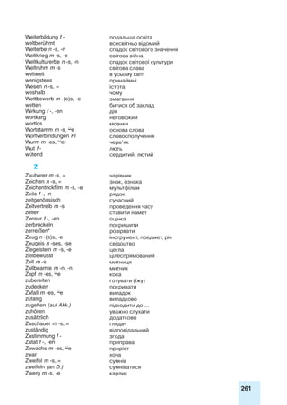 261
Weiterbildung f - подальша освіта
weltberühmt всесвітньо відомий
Welterbe n -s, -n спадок світового значення
Weltkrieg m -s, -e світова війна
Weltkulturerbe n -s, -n спадок світової культури
Weltruhm m -s світова слава
weltweit в усьому світі
wenigstens принаймні
Wesen n -s, = істота
weshalb чому
Wettbewerb m -(e)s, -e змагання
wetten битися об заклад
Wirkung f -, -en дія
wortkarg неговіркий
wortlos мовчки
Wortstamm m -s, e основа слова
Wortverbindungen Pl словосполучення
Wurm m -es, er черв’як
Wut f - лють
wütend сердитий, лютий
Z
Zauberer m -s, = чарівник
Zeichen n -s, = знак, ознака
Zeichentrickfilm m -s, -e мультфільм
Zeile f -, -n рядок
zeitgenössisch сучасний
Zeitvertreib m -s проведення часу
zelten ставити намет
Zensur f -, -en оцінка
zerbröckeln покришити
zerreißen* розірвати
Zeug n -(e)s, -e інструмент, предмет, річ
Zeugnis n -ses, -se свідоцтво
Ziegelstein m -s, -e цегла
zielbewusst цілеспрямований
Zoll m -s митниця
Zollbeamte m -n, -n митник
Zopf m -es, e коса
zubereiten готувати (їжу)
zudecken покривати
Zufall m -es, e випадок
zufällig випадково
zugehen (auf Akk.) підходити до ...
zuhören уважно слухати
zusätzlich додатково
Zuschauer m -s, = глядач
zuständig відповідальний
Zustimmung f - згода
Zutat f -, -en приправа
Zuwachs m -es, e приріст
zwar хоча
Zweifel m -s, = сумнів
zweifeln (an D.) сумніватися
Zwerg m -s, -e карлик
 