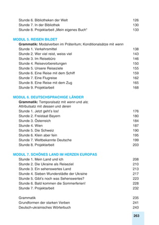 263
Stunde 6. Bibliotheken der Welt	 126
Stunde 7. In der Bibliothek	 130
Stunde 8. Projektarbeit „Mein eigenes Buch“	 133
Modul 5. Reisen bildet
Grammatik: Modalverben im Präteritum; Konditionalsätze mit wenn
Stunde 1. Verkehrsmittel	 138
Stunde 2. Wer viel reist, weiss viel	 143
Stunde 3. Im Reisebüro	 146
Stunde 4. Reisevorbereitungen	 150
Stunde 5. Unsere Reiseziele	 155
Stunde 6. Eine Reise mit dem Schiff	 159
Stunde 7. Eine Flugreise	 162
Stunde 8. Eine Reise mit dem Zug	 165
Stunde 9. Projektarbeit	 168
Modul 6. Deutschsprachige Länder
Grammatik: Temporalsatz mit wenn und als;
Attributsatz mit dessen und deren
Stunde 1. Jetzt geht’s los!	 176
Stunde 2. Freistaat Bayern	 180
Stunde 3. Österreich	 184
Stunde 4. Wien	 187
Stunde 5. Die Schweiz	 190
Stunde 6. Klein aber fein	 195
Stunde 7. Weltbekannte Deutsche	 199
Stunde 8. Projektarbeit	 203
Modul 7. Schönes Land im Herzen Europas
Stunde 1. Mein Land und ich	 208
Stunde 2. Die Ukraine als Reiseziel	 210
Stunde 3. Ein sehenswertes Land	 213
Stunde 4. Sieben Wunderstädte der Ukraine	 217
Stunde 5. Gibt’s noch was Sehenswertes?	 223
Stunde 6. Bald kommen die Sommerferien!	 228
Stunde 7. Projektarbeit	 232
Grammatik	235
Grundformen der starken Verben	 241
Deutsch-ukrainisches Wörterbuch	 243
 