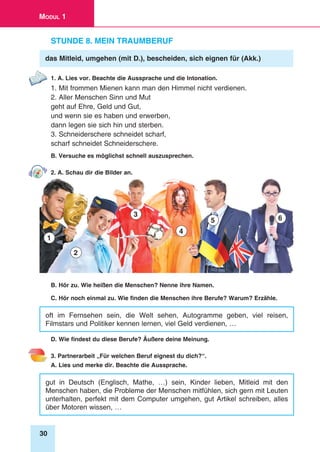 30
Modul 1
Stunde 8. Mein Traumberuf
das Mitleid, umgehen (mit D.), bescheiden, sich eignen für (Akk.)
1. A. Lies vor. Beachte die Aussprache und die Intonation.
1. Mit frommen Mienen kann man den Himmel nicht verdienen.
2. Aller Menschen Sinn und Mut
geht auf Ehre, Geld und Gut,
und wenn sie es haben und erwerben,
dann legen sie sich hin und sterben.
3. Schneiderschere schneidet scharf,
scharf schneidet Schneiderschere.
B. Versuche es möglichst schnell auszusprechen.
2. A. Schau dir die Bilder an.
1
2
3
4
5 6
B. Hör zu. Wie heißen die Menschen? Nenne ihre Namen.
C. Hör noch einmal zu. Wie finden die Menschen ihre Berufe? Warum? Erzähle.
oft im Fernsehen sein, die Welt sehen, Autogramme geben, viel reisen,
Filmstars und Politiker kennen lernen, viel Geld verdienen, …
D. Wie findest du diese Berufe? Äußere deine Meinung.
3. Partnerarbeit „Für welchen Beruf eignest du dich?“.
A. Lies und merke dir. Beachte die Aussprache.
gut in Deutsch (Englisch, Mathe, …) sein, Kinder lieben, Mitleid mit den
Menschen haben, die Probleme der Menschen mitfühlen, sich gern mit Leuten
unterhalten, perfekt mit dem Computer umgehen, gut Artikel schreiben, alles
über Motoren wissen, …
 