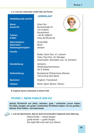 39
Stunde 1
2. A. Lies den Lebenslauf. Erzähl über die Person.
Lebenslauf
Persönliche Daten
Name: 	 Erika Fein
Anschrift: 	 Blumenstraße 21
	 10115 Berlin
	Deutschland
Telefon: 	 +49 30 1508727
E-Mail: 	 erika_fein@com.de
Geburtsdatum: 	 05.03.2002
Geburtsort: 	 Berlin
Staatsangehörigkeit: 	 deutsch
Familie:
	 Mutter: Karin Fein, 41, Lehrerin
	 Vater: Paul Fein, 45, Manager
	 Geschwister: Schwester Lea, 12, Schülerin
Schulbildung: 	 Schülerin,
	Diesterweg-Gymnasium,
	 die 9. Klasse
Weiterbildung: 	 Musikschule Philharmonie (Klavier)
	 Tennis-Club SCC Berlin
Sprachen: 	 Englisch, Französisch
Hobbys: 	 Musik, Sport, Bücher, Reisen
B. Ergänze deinen Lebenslauf in deinem Heft.
Stunde 1. Meine Familie und ich
(keine) Rücksicht auf (Akk.) nehmen; gute / schlechte Laune haben;
für (Akk.) sorgen; ein gutes / schlechtes Verhältnis haben; für ein großes /
kleines Kind halten, normalerweise
1. Lies die Sprichwörter. Bist du damit einverstanden? Begründe deine Meinung.
Kleine Kinder — kleine Sorgen,
große Kinder — große Sorgen.
Der Apfel fällt nicht weit vom Stamm.
 
