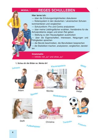 4
Modul 1
Hier lerne ich:
— über die Erholungsmöglichkeiten diskutieren
— Notensystem in den deutschen / ukrainischen Schulen
kommentieren und vergleichen
— Schuluniform: Pro und Contra analysieren
— über meine Lieblingsfächer erzählen, Verständnis für die
Schulprobleme zeigen und einen Rat geben
— Stellung zu den Hausaufgaben ausdrücken
— über die Eigenschaften, Interessen, Neigungen und
Fähigkeiten sprechen
— die Berufe beschreiben, die Berufsideen besprechen
— die Statistiken machen, analysieren, vergleichen, darstel-
len
Grammatik:
— Infinitiv mit „zu“ und ohne „zu“
Reges SchullebenModul 1
1. Schau dir die Bilder an. Merke dir!
Adam Helga
ChristinaSteffi
Monika
Olaf
Klavierspielerin
Fußballspieler
Tierärztin
Sportler
Modedesigner
Friseurin
Militär
Lehrerin
 