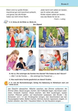 43
Stunde 2
Eltern sind nur große Kinder,
manchmal gut und manchmal schlecht,
und genau wie alle Kinder
haben sie nicht immer Recht.
Jeder kennt sich selbst am besten,
wie ihr sicher alle wisst:
Kinder wissen selbst am besten,
was das Beste für sie ist.
Frank L. Ludwig
2. A. Schau dir die Bilder an. Merke dir.
Am Abend
1
3
2
4
B. Hör zu. Wie verbringen die Familien ihre Abende? Wie findest du das? Warum?
— Bild 1 ist die Familie … . Sie verbringt ihre Freizeit so: …
C. Was macht deine Familie gewöhnlich am Abend? Erzähle.
3. A. Lies die Wortverbindungen. Schlag ihre Bedeutung im Wörterbuch nach und
merke sie dir.
das Geschirr abwaschen, Wäsche waschen, das Zimmer aufräumen, die
Zimmer lüften, Staub saugen, kochen, den Fußboden fegen, das Essen zube-
reiten, Einkäufe machen, Staub wischen, den Müll rausbringen, sauber
machen, Pflanzen gießen, auf Geschwister aufpassen, den Bruder / die
Schwester vom / in den Kindergarten bringen, den Geschwistern bei den
Hausaufgaben helfen, Betten machen, Schnee räumen, tapezieren, bügeln, im
Garten arbeiten, das Vieh / Haustiere füttern, für die Haustiere sorgen, …
 