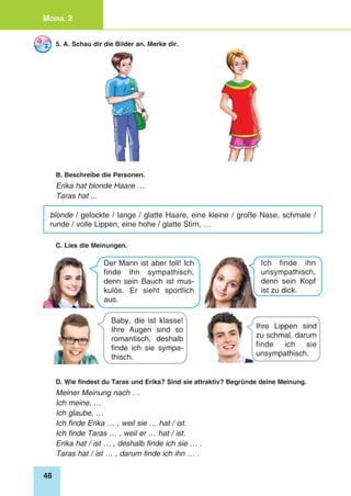 48
Modul 2
5. A. Schau dir die Bilder an. Merke dir.
B. Beschreibe die Personen.
Erika hat blonde Haare …
Taras hat ...
blonde / gelockte / lange / glatte Haare, eine kleine / große Nase, schmale /
runde / volle Lippen, eine hohe / glatte Stirn, …
C. Lies die Meinungen.
Baby, die ist klasse!
Ihre Augen sind so
romantisch, deshalb
finde ich sie sympa-
thisch.
Ihre Lippen sind
zu schmal, darum
finde ich sie
unsympathisch.
Der Mann ist aber toll! Ich
finde ihn sympathisch,
denn sein Bauch ist mus-
kulös. Er sieht sportlich
aus.
Ich finde ihn
unsympathisch,
denn sein Kopf
ist zu dick.
D. Wie findest du Taras und Erika? Sind sie attraktiv? Begründe deine Meinung.
Meiner Meinung nach …
Ich meine, …
Ich glaube, …
Ich finde Erika … , weil sie … hat / ist.
Ich finde Taras … , weil er … hat / ist.
Erika hat / ist … , deshalb finde ich sie … .
Taras hat / ist … , darum finde ich ihn … .
 