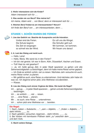 5
Stunde 1
2. Wofür interessieren sich die Kinder?
Adam interessiert sich für ….
3. Was werden sie von Beruf? Was meinst du?
Ich meine, Adam wird … von Beruf, denn er interessiert sich für ….
4. Welchen Beruf findest du am interessantesten? Warum?
Ich finde den Beruf von … am interessantesten, denn …
Stunde 1. Schön waren die Ferien!
1. Lies das Gedicht vor. Beachte die Aussprache und die Intonation.
Vorbei sind die Ferien.	 Es ruft uns die Klingel.
Die Schule beginnt.	 Die Schultür geht auf.
Die Zeit ist vergangen	 Wir kommen, wir kommen.
so schnell wie der Wind.	 Wir freuen uns darauf.
2. A. Lest den Dialog und merkt euch.
— Hallo, Lena!
— Hallo, Maria. Wo warst du in den Ferien?
— Ich bin viel gereist. Ich war in Bonn, Köln, Düsseldorf, Aachen und Essen.
— Toll! Hast du viel gesehen?
— Ja, ich hatte genug Zeit, in jeder Stadt spazieren zu gehen und alle
Sehenswürdigkeiten zu besichtigen, denn ich habe meine Reise vorher geplant.
— Ich finde es wirklich schön, viel zu reisen. Nächstes Jahr versuche ich auch,
meine Reise vorher zu planen.
— Mir gefällt es auch, eine Reise zu unternehmen. Und nächstes Jahr habe ich
was vor. Ich beginne schon jetzt, eine Weltreise vorzubereiten.
— Klasse.
B. Lies den Dialog noch einmal. Ergänze die Sätze. Wie lautet die Regel?
Ich … genug … , in jeder Stadt spazieren … gehen und alle Sehenswürdigkeiten
… besichtigen.
Ich … es wirklich … , viel … reisen.
Ich … , eine Reise … planen.
Mir … es auch, eine Reise … unternehmen.
Ich … schon jetzt eine Weltreise vor … bereiten.
Die Regel:
1. Nach „haben + Substantiv, …“, „sein + Adjektiv, …“, „finden + Adjektiv, …“
steht Infinitiv ____ zu.
2. Nach gefallen, versuchen, beginnen… steht Infinitiv ____ zu.
3. Bei Verben mit trennbaren Präfixen steht „zu“ zwischen dem __________
und dem Verb.
C. Macht weitere Dialoge.
 