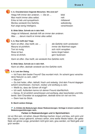 51
Stunde 4
4. A. Charakterisiere folgende Menschen. Wie sind sie?
Helga hilft immer den anderen. — Sie ist …	 blöd
Max macht immer alles selbst.	 nett
Erika ist lieb und sympathisch.	 hilfsbereit
Monika versteckt ihre Gefühle.	 selbständig
Karl zeigt wenig Intelligenz.	 verschlossen
B. Bilde Sätze. Schreib sie in dein Heft.
Helga ist hilfsbereit, deshalb hilft sie immer den anderen.
Max … , darum macht er immer alles selbst.
5. A. Was heißt das? Sage.
Karin ist offen. Das heißt, sie …	 die Gefühle nicht verstecken
Maryna ist pünktlich. 	 immer die Wahrheit sagen
Toni ist mutig. 	 sich nicht verspäten
Rosa ist faul. 	 keine Angst haben
Anna ist ehrlich. 	 gern faulenzen
Karin ist offen. Das heißt, sie versteckt ihre Gefühle nicht.
B. Bilde Sätze. Schreib sie in dein Heft.
Karin ist offen, deshalb versteckt sie ihre Gefühle nicht.
6. A. Lest den Dialog.
— Ist Franz dein bester Freund? Das wundert mich. Ihr scheint ganz verschie-
dene Naturen zu sein, oder?
— Warum?
— Du bist heiter, offen, lebhaft, frisch und redselig. Und dein Freund dagegen
scheint verschlossen, mürrisch, reizbar und wortkarg zu sein.
— Weißt du, dass der Schein oft trügt?
— Ich weiß. Außerdem kenne ich deinen Freund oberflächlich.
— Genau. Er ist wirklich verschlossen und wortkarg, aber bescheiden und hilfs-
bereit. Sein Charakter ist ausgeglichen, deshalb lerne ich viel von ihm.
— Dann hast du Glück.
B. Macht weitere Dialoge.
7*. A. Erkläre die Bedeutungen dieser Redewendungen. Schlage in einem Lexikon mit
Bedeutungserklärungen nach.
Farben in Redewendungen und in Sprichwörtern
rot vor Wut sein, rot sehen, blauen Montag machen, braun und blau, sich grün und
blau ärgern, braun gebrannt, schwarz sehen, eine weiße Weste haben, der gelbe
Neid, ein grüner Junge, jemandem nicht grün sein, grau werden, vor Neid gelb und
grün werden
 