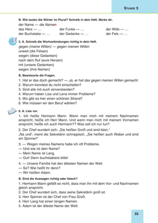 55
Stunde 5
B. Wie lauten die Wörter im Plural? Schreib in dein Heft. Merke dir.
der Name — die Namen
das Herz — … 	 der Funke — …	 der Wille — …
der Buchstabe — … 	 der Gedanke — …	 der Fels — …
5. A. Schreib die Wortverbindungen richtig in dein Heft.
gegen (meine Willen) — gegen meinen Willen
unweit (die Felsen)
wegen (diese Gedanken)
nach dem Ruf (eure Herzen)
mit (unsere Gedanken)
wegen (ihre Namen)
B. Beantworte die Fragen.
1. Hat er das doch gemacht? — Ja, er hat das gegen meinen Willen gemacht.
2. Warum konntest du nicht einschlafen?
3. Sind alle mit euch einverstanden?
4. Warum haben Lisa und Lena immer Probleme?
5. Wo gibt es hier einen schönen Strand?
6. Wie müssen wir den Beruf wählen?
6. A. Lies vor.
1. Ich heiße Hermann Mann. Wenn man mich mit meinem Nachnamen
anspricht, heiße ich Herr Mann. Und wenn man mich mit meinem Vornamen
anspricht, heiße ich auch Hermann?? Was soll ich nur tun?
2. Der Chef wundert sich: „Sie heißen Groß und sind klein.“
„Na und“, meint die Sekretärin schnippisch, „Sie heißen auch Weber und sind
ein Spinner!“
3. — Wegen meines Namens habe ich oft Probleme.
— Und wie ist dein Name?
— Mein Name ist Lang.
— Gut! Dann buchstabiere bitte!
4. — Unsere Familie hat den ältesten Namen der Welt.
— So? Wie heißt ihr denn?
— Wir heißen Adam.
B. Sind die Aussagen richtig oder falsch?
1. Hermann Mann gefällt es nicht, dass man ihn mit dem Vor- und Nachnamen
gleich anspricht.
2. Der Chef wundert sich, dass seine Sekretärin groß ist.
3. Herr Spinner ist der Chef von Frau Groß.
4. Herr Lang hat einen langen Namen.
5. Adam ist der älteste Name der Welt.
 