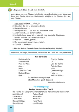 56
Modul 2
1. Ergänze die Sätze. Schreib sie in dein Heft.
mein Name, der gute Glaube, kein Funke, dieser Buchstabe, mein Name, das
Herz, sein Glaube, die ersten Buchstaben, sein Name, der Glaube, das Herz,
sein Glaube
1. Mein Name ist Stark. … sind „St“.
2. Schenken Sie mir … an unseren Erfolg!
3. Das war Beweis ….
4. Maria passt auf: … soll nicht auf ihren Rock fallen.
5. Anton verliert … an seinen Kräften.
6. Ich heiße Anna Nass. Mit … habe ich viele komische Situationen.
7. Mit Leo hatte ich kein Mitleid, er hatte ja ….
8. Was von … kommt, geht zu … .
9. Der Lehrer sagt, ich schreibe … falsch.
10. Ich habe … vergessen.
2. Lies das Gedicht. Finde die Reime. Schreib das Gedicht in dein Heft.
der Große, der Jäger, der Schicke, der Weiche, der Leise, der Tolle, der Kleine
Karl der Große
Karl der Große 	 Fred der Reiche
Fritz der Lose 	 Ulf …
Paul der Weise 	 Lars der Kühne
Jörg …	 Ralf der Raue
Hans …	 Horst …
Franz der Feine	 Gerd der Kläger
Kurt der Dicke 	 Heinz …
Max … 	 Meik der Volle ...
So weiß man doch jederzeit
über Menschen gleich Bescheid.
Erhard Horst Bellermann
Für Wissbegierige
Lustige Namen — Die Top 10
Die Top 10 der lustigsten Kombinationen aus Vornamen und Nachnamen.
Axel Schweiß 	 Rainer Zufall
Frank Reich 	 Anna Nass
Claire Werk 	 Klara Fall
Dennis Schläger 	 Hans Wurst
Klara Himmel 	 Lee Monade
 