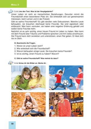 58
Modul 2
3. A. Lies den Text. Was ist der Hauptgedanke?
Unser Leben ist reich an menschlichen Beziehungen. Darunter nimmt die
Freundschaft einen besonderen Platz ein. Sie entwickelt sich auf gemeinsamen
Interessen, beim Lernen und in der Freizeit.
Gibt es wahre Freundschaft? Es gibt darüber viele Diskussionen. Manche Leute
behaupten, sie brauchen überhaupt keine Freunde. Sie sind egoistisch oder
enttäuscht. Man kann vermuten, sie haben eine negative Erfahrung gehabt und
wollen keine Freunde mehr.
Natürlich ist es sehr wichtig, einen treuen Freund im Leben zu haben. Man kann
mit dem Freund über Träume und Probleme sprechen und ihm vieles anvertrauen.
Der Freund kann dich verstehen und unterstützen, einen Rat geben. Er lässt dich
nie im Stich.
B. Beantworte die Fragen.
1. Woran ist unser Leben reich?
2. Wie entwickelt sich die Freundschaft?
3. Warum behaupten einige Leute: Sie brauchen keine Freunde?
4. Ist es wichtig, einen Freund zu haben? Warum?
C. Gibt es wahre Freundschaft? Was meinst du dazu?
4. A. Schau dir die Bilder an. Merke dir.
1
3
2
4
 