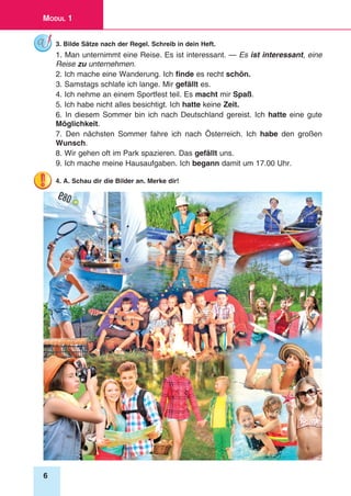 6
Modul 1
3. Bilde Sätze nach der Regel. Schreib in dein Heft.
1. Man unternimmt eine Reise. Es ist interessant. — Es ist interessant, eine
Reise zu unternehmen.
2. Ich mache eine Wanderung. Ich finde es recht schön.
3. Samstags schlafe ich lange. Mir gefällt es.
4. Ich nehme an einem Sportfest teil. Es macht mir Spaß.
5. Ich habe nicht alles besichtigt. Ich hatte keine Zeit.
6. In diesem Sommer bin ich nach Deutschland gereist. Ich hatte eine gute
Möglichkeit.
7. Den nächsten Sommer fahre ich nach Österreich. Ich habe den großen
Wunsch.
8. Wir gehen oft im Park spazieren. Das gefällt uns.
9. Ich mache meine Hausaufgaben. Ich begann damit um 17.00 Uhr.
4. A. Schau dir die Bilder an. Merke dir!
 